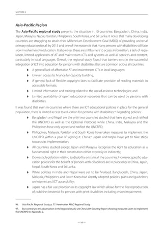 — 50 —
SECTION
— 50 —
SECTION 2
Asia-Pacific Region
The Asia-Pacific regional study presents the situation in 10 countries: Bangladesh, China, India,
Japan, Malaysia, Nepal, Pakistan, Philippines, South Korea, and Sri Lanka. It notes that many developing
countries are struggling to attain their Millennium Development Goal (MDG) of providing universal
primary education for all by 2015 and one of the reasons is that many persons with disabilities still face
slow involvement in education. It also notes there are still barriers to access information, a lack of regu-
lation, limited application of AT and mainstream ICTs and systems as well as services and content,
particularly in local languages. Overall, the regional study found that barriers exist in the successful
integration of ICT into education for persons with disabilities that are common across all countries:
◗◗ A general lack of affordable AT and mainstream ICTs in local languages;
◗◗ Uneven access to finance for capacity building;
◗◗ A general lack of flexible copyright laws to facilitate provision of reading materials in
accessible formats;
◗◗ Limited information and training related to the use of assistive technologies; and
◗◗ Limited availability of open educational resources that can be used by persons with
disabilities.
It was found that even in countries where there are ICT educational policies in place for the general
population, there is limited access to education for persons with disabilities.96
Regarding policies:
◗◗ Bangladesh and Nepal are the only two countries studied that have signed and ratified
the UNCRPD as well as the Optional Protocol, while China, India, Malaysia and the
Philippines have only signed and ratified the UNCRPD;
◗◗ Philippines, Malaysia, Pakistan and South Korea have taken measures to implement the
UNCRPD within a year of signing it. China,97
Japan and Nepal have yet to take steps
towards its implementation;
◗◗ All countries studied except Japan and Malaysia recognise the right to education as a
fundamental right in their constitution either expressly or indirectly;
◗◗ Domestic legislation relating to disability exists in all the countries. However, specific edu-
cation policies for the benefit of persons with disabilities are in place only in China, Japan,
Nepal, South Korea and Sri Lanka.
◗◗ While policies in India and Nepal were yet to be finalised, Bangladesh, China, Japan,
Malaysia, Philippines, and South Korea had already adopted policies, plans and guidelines
on internet and ICT accessibility;
◗◗ Japan has a fair use provision in its copyright law which allows for the free reproduction
of published material for persons with print disabilities including vision impairment;
96.	 Asia Pacific Regional Study, p. 77. Hereinafter APAC Regional Study
97.	 But contrary to this observation in the regional study, see China’s UN Country Report showing measures taken to implement
the UNCRPD in Appendix 2.
 