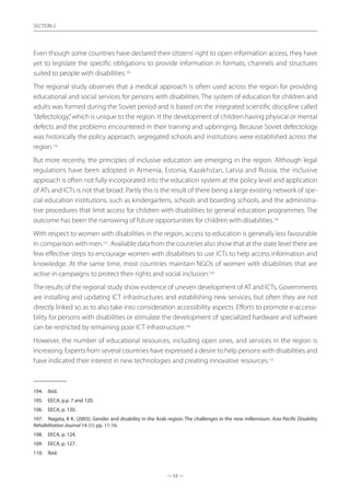 — 52 —
SECTION
— 52 —
SECTION 2
Even though some countries have declared their citizens’right to open information access, they have
yet to legislate the specific obligations to provide information in formats, channels and structures
suited to people with disabilities.104
The regional study observes that a medical approach is often used across the region for providing
educational and social services for persons with disabilities. The system of education for children and
adults was formed during the Soviet period and is based on the integrated scientific discipline called
“defectology,”which is unique to the region. It the development of children having physical or mental
defects and the problems encountered in their training and upbringing. Because Soviet defectology
was historically the policy approach, segregated schools and institutions were established across the
region.105
But more recently, the principles of inclusive education are emerging in the region. Although legal
regulations have been adopted in Armenia, Estonia, Kazakhstan, Latvia and Russia, the inclusive
approach is often not fully incorporated into the education system at the policy level and application
of ATs and ICTs is not that broad. Partly this is the result of there being a large existing network of spe-
cial education institutions, such as kindergartens, schools and boarding schools, and the administra-
tive procedures that limit access for children with disabilities to general education programmes. The
outcome has been the narrowing of future opportunities for children with disabilities.106
With respect to women with disabilities in the region, access to education is generally less favourable
in comparison with men.107
. Available data from the countries also show that at the state level there are
few effective steps to encourage women with disabilities to use ICTs to help access information and
knowledge. At the same time, most countries maintain NGOs of women with disabilities that are
active in campaigns to protect their rights and social inclusion.108
The results of the regional study show evidence of uneven development of AT and ICTs. Governments
are installing and updating ICT infrastructures and establishing new services, but often they are not
directly linked so as to also take into consideration accessibility aspects. Efforts to promote e-accessi-
bility for persons with disabilities or stimulate the development of specialized hardware and software
can be restricted by remaining poor ICT infrastructure.109
However, the number of educational resources, including open ones, and services in the region is
increasing. Experts from several countries have expressed a desire to help persons with disabilities and
have indicated their interest in new technologies and creating innovative resources.110
104.	 Ibid.
105.	 EECA, p.p. 7 and 120.
106.	 EECA, p. 120.
107.	 Nagata, K K. (2003). Gender and disability in the Arab region: The challenges in the new millennium. Asia Pacific Disability
Rehabilitation Journal 14 (1): pp. 11-16.
108.	 EECA, p. 124.
109.	 EECA, p. 127.
110.	 Ibid.
 