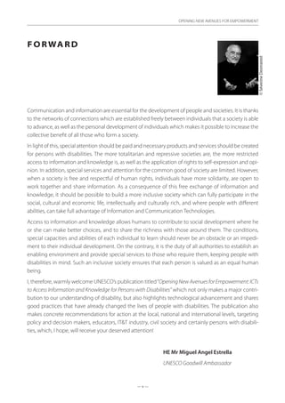 — v —
OPENING NEW AVENUES FOR EMPOWERMENT
Forward
Communication and information are essential for the development of people and societies. It is thanks
to the networks of connections which are established freely between individuals that a society is able
to advance, as well as the personal development of individuals which makes it possible to increase the
collective benefit of all those who form a society.
In light of this, special attention should be paid and necessary products and services should be created
for persons with disabilities. The more totalitarian and repressive societies are, the more restricted
access to information and knowledge is, as well as the application of rights to self-expression and opi-
nion. In addition, special services and attention for the common good of society are limited. However,
when a society is free and respectful of human rights, individuals have more solidarity, are open to
work together and share information. As a consequence of this free exchange of information and
knowledge, it should be possible to build a more inclusive society which can fully participate in the
social, cultural and economic life, intellectually and culturally rich, and where people with different
abilities, can take full advantage of Information and Communication Technologies.
Access to information and knowledge allows humans to contribute to social development where he
or she can make better choices, and to share the richness with those around them. The conditions,
special capacities and abilities of each individual to learn should never be an obstacle or an impedi-
ment to their individual development. On the contrary, it is the duty of all authorities to establish an
enabling environment and provide special services to those who require them, keeping people with
disabilities in mind. Such an inclusive society ensures that each person is valued as an equal human
being.
I, therefore, warmly welcome UNESCO’s publication titled“Opening New Avenues for Empowerment: ICTs
to Access Information and Knowledge for Persons with Disabilities” which not only makes a major contri-
bution to our understanding of disability, but also highlights technological advancement and shares
good practices that have already changed the lives of people with disabilities. The publication also
makes concrete recommendations for action at the local, national and international levels, targeting
policy and decision makers, educators, IT&T industry, civil society and certainly persons with disabili-
ties, which, I hope, will receive your deserved attention!
HE Mr Miguel Angel Estrella
UNESCO Goodwill Ambassador
©SéverineDesmarest
 
