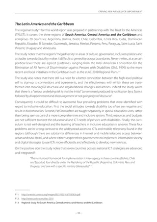 — 53 —
OPENING NEW AVENUES FOR EMPOWERMENT
— 53 —
OPENING NEW AVENUES FOR EMPOWERMENT
The Latin America and the Caribbean
The regional study111
for this world report was prepared in partnership with The Trust for the Americas
(TRUST). It covers the three regions of South America, Central America and the Caribbean and
comprises 20 countries: Argentina, Bolivia, Brazil, Chile, Colombia, Costa Rica, Cuba, Dominican
Republic, Ecuador, El Salvador, Guatemala, Jamaica, Mexico, Panama, Peru, Paraguay, Saint Lucia, Saint
Vincent, Uruguay and Venezuela.
The study notes that the region’s‘megadiversity’in areas of culture, governance, inclusion policies and
attitudes towards disability makes it difficult to generalise across boundaries. Nevertheless, at a certain
political level there are agreed guidelines, ranging from the Inter-American Convention for the
Elimination of All Forms of Discrimination against Persons with Disabilities (OAS, 1999) to the more
recent and local initiatives in the Caribbean such as the eLAC 2010 Regional Plans.112
The study also notes that there still is a need for a better connection between the high-level political
will to sign-up to conventions and agreements, and the effectiveness with which these are trans-
formed into meaningful structural and organizational changes and actions. Indeed the study warns
that there is a “serious underlying risk is that the initial “contentment produced by ratification by a State is
followed by disappointment and discouragement at not going beyond discourse”.
Consequently it could be difficult to overcome four prevailing problems that were identified with
regard to inclusive education. First the social attitudes towards disability too often are negative and
result in discrimination. Second, PWD too often are taught separately in special education units, rather
than being seen as part of a more comprehensive and inclusive system. Third, resources and budgets
are not sufficient to meet the educational and ICT needs of persons with disabilities. Finally, the curri-
culum is not well-designed and the training of teachers in inclusive education is uneven. These four
problems are in strong contrast to the widespread access to ICTs and mobile telephony found in the
regions (although there are substantial differences in Internet and mobile telecoms access between
urban and rural areas), and where citizens expect their governments to implement information society
and digital strategies to use ICTs more efficiently and effectively to develop new services.
On the positive side the study notes that seven countries possess national ICT strategies are advanced
and integrated?:
“The institutional framework for implementation is inter-agency in three countries (Bolivia, Chile
and Ecuador), four directly under the Presidency of the Republic (Argentina, Colombia, Peru and
Uruguay) and one with a specific ministry (Venezuela)”113
.
111.	 http://unesdoc.unesco.org/images/0021/002163/216382e.pdf
112.	 http://www.carib-is.net/elac-2010
113.	 Regional Study for South America, Central America and Mexico and the Caribbean
 