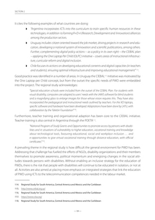 — 54 —
SECTION
— 54 —
SECTION 2
It cites the following examples of what countries are doing:
◗◗ “Argentina incorporates ICTs into the curriculum to train specific human resources in these
technologies,inaddition toformingR+D+I(Research,Developmentand Innovation)alliances
among the production sectors.
◗◗ Uruguay includes citizen oriented toward the job market, driving projects in research and edu-
cation, developing a national system of innovation and scientific publications, among others.
Further, complementing digital policy actions – as a policy in its own right – the CEIBAL plan
– applying the One Laptop Per Child (OLPC) initiative – covers areas of instructional infrastruc-
ture, curricular reform and digital inclusion.
◗◗ Chile focuses its actions on developing educational contents and digital capacities (in teachers
and students), ensuring optimal infrastructure and improving educational management” 114
.
Good practice was identified in a number of areas. In Uruguay the CIEBAL115
initiative was motivated by
the One Laptop per Child concept, but from the outset the specific needs of PWD were embedded
into the project. The regional study acknowledges:
“Special education schools were included from the outset of the CEIBAL Plan. For students with
visual disability, computers are adapted to users’ needs with the JAWS software for blind students
and a magnifying glass to enlarge images for those whose vision requires this. They have also
incorporated the pedagogical and instructional needs outlined by teachers. For the XO laptops,
specificsoftwareandhardwarehavebeendeveloped.AdaptationshavebeendonebyLATU,with
collaboration by the Teletón Foundation”116
.
Furthermore, teacher training and organisational adaption has been core to the CIEBAL initiative.
Teacher training is also central in Argentina through the POETA117
:
“National Program of Study Grants and Opportunities to promote access by persons with disabi-
lities and in situations of vulnerability to higher education, vocational training and knowledge
about technological tools, favouring educational, social and workplace inclusion … and
e-opportunities to give virtual vocational training through distance education, with official
certificates”118
.
A prevailing theme in the regional study is how difficult the general environment for PWD has been.
Addressing that challenge has fuelled the efforts of NGOs, disability organizations and their members
themselves to promote awareness, political momentum and energising changes in the social atti-
tudes towards persons with disabilities. Without enabling an inclusive strategy for the education of
PWDs, there is the risk that people with disabilities will continue to be educated in isolation, or not at
all. Activities are also aimed at placing more emphasis on integrated strategies that link the education
of PWD using ICTs to the telecommunication competences needed in the labour market.
114.	 Regional Study for South America, Central America and Mexico and the Caribbean
115.	 http://www.ceibal.org.uy/
116.	 Regional Study for South America, Central America and Mexico and the Caribbean
117.	 https://www.cilsa.org/
118.	 Regional Study for South America, Central America and Mexico and the Caribbean
 