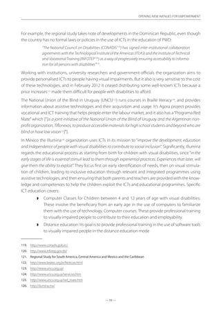 — 55 —
OPENING NEW AVENUES FOR EMPOWERMENT
— 55 —
OPENING NEW AVENUES FOR EMPOWERMENT
For example, the regional study takes note of developments in the Dominican Republic, even though
the country has no formal laws or policies in the use of ICTs in the education of PWD:
“The National Council on Disabilities (CONADIS119
) has signed inter-institutional collaboration
agreements with the Technological Institute of the Americas (ITLAS) and the Institute of Technical
and Vocational Training (INFOTEP120
) as a way of progressively ensuring accessibility to informa-
tion for all persons with disabilities”121
.
Working with institutions, university researchers and government officials the organization aims to
provide personalised ICTs to people having visual impairments. But it also is very sensitive to the cost
of these technologies, and in February 2012 it ceased distributing some well-known ICTs because a
price increases122
made them difficult for people with disabilities to afford.
The National Union of the Blind in Uruguay (UNCU123
) runs courses in Braille literacy124
, and provides
information about assistive technologies and their acquisition and usage. It’s Agora project provides
vocational and ICT training that helps people enter the labour market, and it also has a“Programa Red
Mate” which [“]is a joint initiative of the National Union of the Blind of Uruguay and the Argentinan non-
profit organization, Tiflonexos, to produce accessible materials for high school students and beyond who are
blind or have low vision125
[”].
In Mexico the Illumina126
organization uses ICTs in its mission to “improve the development, education
and independence of people with visual disabilities to contribute to social inclusion”. Significantly, Illumina
regards the educational process as starting from birth for children with visual disabilities, since “in the
early stages of life is essential stimuli lead to them through experiential practices. Experiences that later, will
give them the ability to exploit”. They focus first on early identification of needs, then on visual stimula-
tion of children, leading to inclusive education through relevant and integrated programmes using
assistive technologies, and then ensuring that both parents and teachers are provided with the know-
ledge and competences to help the children exploit the ICTs and educational programmes. Specific
ICT education covers:
◗◗ Computer Classes for Children between 4 and 12 years of age with visual disabilities:
These involve the beneficiary from an early age in the use of computers to familiarize
them with the use of technology. Computer courses: These provide professional training
to visually impaired people to contribute to their education and employability.
◗◗ Distance education: Its goal is to provide professional training in the use of software tools
to visually impaired people in the distance education mode
119.	 http://www.conadis.gob.ec/
120.	 http://www.infotep.gov.do/
121.	 Regional Study for South America, Central America and Mexico and the Caribbean
122.	 http://www.laratec.org.br/Noticias.html
123.	 http://www.uncu.org.uy/
124.	 http://www.uncu.org.uy/servicios.htm
125.	 http://www.uncu.org.uy/red_mate.htm
126.	 http://ilumina.mx/
 