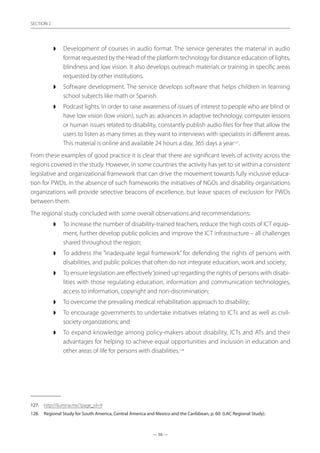 — 56 —
SECTION
— 56 —
SECTION 2
◗◗ Development of courses in audio format. The service generates the material in audio
format requested by the Head of the platform technology for distance education of lights,
blindness and low vision. It also develops outreach materials or training in specific areas
requested by other institutions.
◗◗ Software development. The service develops software that helps children in learning
school subjects like math or Spanish.
◗◗ Podcast lights. In order to raise awareness of issues of interest to people who are blind or
have low vision (low vision), such as: advances in adaptive technology, computer lessons
or human issues related to disability, constantly publish audio files for free that allow the
users to listen as many times as they want to interviews with specialists in different areas.
This material is online and available 24 hours a day, 365 days a year127
.
From these examples of good practice it is clear that there are significant levels of activity across the
regions covered in the study. However, in some countries the activity has yet to sit within a consistent
legislative and organizational framework that can drive the movement towards fully inclusive educa-
tion for PWDs. In the absence of such frameworks the initiatives of NGOs and disability organisations
organizations will provide selective beacons of excellence, but leave spaces of exclusion for PWDs
between them.
The regional study concluded with some overall observations and recommendations:
◗◗ To increase the number of disability-trained teachers, reduce the high costs of ICT equip-
ment, further develop public policies and improve the ICT infrastructure – all challenges
shared throughout the region;
◗◗ To address the “inadequate legal framework” for defending the rights of persons with
disabilities, and public policies that often do not integrate education, work and society;
◗◗ To ensure legislation are effectively‘joined up’regarding the rights of persons with disabi-
lities with those regulating education, information and communication technologies,
access to information, copyright and non-discrimination;
◗◗ To overcome the prevailing medical rehabilitation approach to disability;
◗◗ To encourage governments to undertake initiatives relating to ICTs and as well as civil-
society organizations; and
◗◗ To expand knowledge among policy-makers about disability, ICTs and ATs and their
advantages for helping to achieve equal opportunities and inclusion in education and
other areas of life for persons with disabilities.128
127.	 http://ilumina.mx/?page_id=9
128.	 Regional Study for South America, Central America and Mexico and the Caribbean, p. 60. (LAC Regional Study).
 