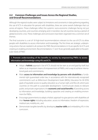 — 57 —
OPENING NEW AVENUES FOR EMPOWERMENT
— 57 —
OPENING NEW AVENUES FOR EMPOWERMENT
2.2	 Common Challenges and Issues Across the Regional Studies,
and Overall Recommendations
Although the regional studies were subject to limitations and constraints in data gathering regarding
the use of ICTs in education for persons with disabilities, there are some overall challenges that cut
across all regions. These challenges reflect the systemic socio-economic challenges facing not just
developing countries, and countries emerging and in transition, but all countries during a period of
global economic crisis. These challenges and conclusions have been organized into a common set of
themes.
The final outcome is a set of 18 high-level recommendations relevant to the use of ICTs to allow
people with disabilities to access information and knowledge. The first three are strategic underpin-
ning actions that are needed in all contexts for PWD. Recommendations 4-16 are specific for ICTs and
creating an enabling environment. Recommendations 17 and 18 are generally applicable to the parti-
cular needs of PWD:
1. Promote understanding of the benefits to society by empowering PWDs to access
information and knowledge using ATs and ICTs
◗◗ Adopt a holistic approach: Use of ICTs should not be seen as an end goal by itself, but
rather as an important means of empowerment of PWDs, and a way to achieve interna-
tional goals and commitments;
◗◗ Make access to information and knowledge by persons with disabilities a funda-
mental right guaranteed under law, in accordance with the internationally recognized
commitments such as Millennium Development Goals (MDG), Education for All (EFA)
goals of equitable access to quality education as a human right, and Rio+20, which puts
countries on the path to sustainable development.- Communicate clearly to relevant
public and private organizations the economic and social benefits of providing access
to information and knowledge, building capacities and creating an enabling environ-
ment for PWDs;
◗◗ Encourage governments to adopt a holistic approach to give persons with disabilities all
their human rights including education, access to information, freedom of expression,
medical care, mobility etc.; and
◗◗ Demonstrate tangible benefits by developing teacher skills and embedding ATs in the
curriculum.
 