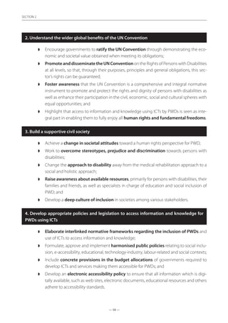 — 58 —
SECTION
— 58 —
SECTION 2
2. Understand the wider global benefits of the UN Convention
◗◗ Encourage governments to ratify the UN Convention through demonstrating the eco-
nomic and societal value obtained when meeting its obligations;
◗◗ Promote and disseminate the UN Convention on the Rights of Persons with Disabilities
at all levels, so that, through their purposes, principles and general obligations, this sec-
tor’s rights can be guaranteed;
◗◗ Foster awareness that the UN Convention is a comprehensive and integral normative
instrument to promote and protect the rights and dignity of persons with disabilities as
well as enhance their participation in the civil, economic, social and cultural spheres with
equal opportunities; and
◗◗ Highlight that access to information and knowledge using ICTs by PWDs is seen as inte-
gral part in enabling them to fully enjoy all human rights and fundamental freedoms.
3. Build a supportive civil society
◗◗ Achieve a change in societal attitudes toward a human rights perspective for PWD;
◗◗ Work to overcome stereotypes, prejudice and discrimination towards persons with
disabilities;
◗◗ Change the approach to disability away from the medical rehabilitation approach to a
social and holistic approach;
◗◗ Raise awareness about available resources, primarily for persons with disabilities, their
families and friends, as well as specialists in charge of education and social inclusion of
PWD; and
◗◗ Develop a deep culture of inclusion in societies among various stakeholders.
4. Develop appropriate policies and legislation to access information and knowledge for
PWDs using ICTs
◗◗ Elaborate interlinked normative frameworks regarding the inclusion of PWDs and
use of ICTs to access information and knowledge;
◗◗ Formulate, approve and implement harmonised public policies relating to social inclu-
sion, e-accessibility, educational, technology-industry, labour-related and social contexts;
◗◗ Include concrete provisions in the budget allocations of governments required to
develop ICTs and services making them accessible for PWDs; and
◗◗ Develop an electronic accessibility policy to ensure that all information which is digi-
tally available, such as web sites, electronic documents, educational resources and others
adhere to accessibility standards.
 