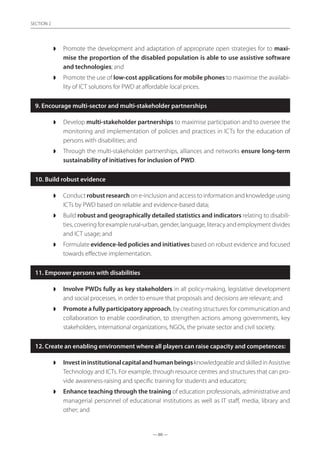 — 60 —
SECTION
— 60 —
SECTION 2
◗◗ Promote the development and adaptation of appropriate open strategies for to maxi-
mise the proportion of the disabled population is able to use assistive software
and technologies; and
◗◗ Promote the use of low-cost applications for mobile phones to maximise the availabi-
lity of ICT solutions for PWD at affordable local prices.
9. Encourage multi-sector and multi-stakeholder partnerships
◗◗ Develop multi-stakeholder partnerships to maximise participation and to oversee the
monitoring and implementation of policies and practices in ICTs for the education of
persons with disabilities; and
◗◗ Through the multi-stakeholder partnerships, alliances and networks ensure long-term
sustainability of initiatives for inclusion of PWD.
10. Build robust evidence
◗◗ Conduct robust research on e-inclusion and access to information and knowledge using
ICTs by PWD based on reliable and evidence-based data;
◗◗ Build robust and geographically detailed statistics and indicators relating to disabili-
ties, covering for example rural-urban, gender, language, literacy and employment divides
and ICT usage; and
◗◗ Formulate evidence-led policies and initiatives based on robust evidence and focused
towards effective implementation.
11. Empower persons with disabilities
◗◗ Involve PWDs fully as key stakeholders in all policy-making, legislative development
and social processes, in order to ensure that proposals and decisions are relevant; and
◗◗ Promote a fully participatory approach, by creating structures for communication and
collaboration to enable coordination, to strengthen actions among governments, key
stakeholders, international organizations, NGOs, the private sector and civil society.
12. Create an enabling environment where all players can raise capacity and competences:
◗◗ InvestininstitutionalcapitalandhumanbeingsknowledgeableandskilledinAssistive
Technology and ICTs. For example, through resource centres and structures that can pro-
vide awareness-raising and specific training for students and educators;
◗◗ Enhance teaching through the training of education professionals, administrative and
managerial personnel of educational institutions as well as IT staff, media, library and
other; and
 