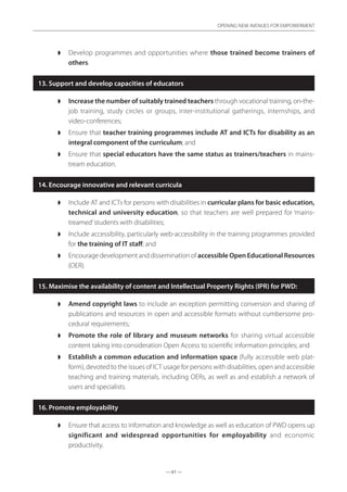 — 61 —
OPENING NEW AVENUES FOR EMPOWERMENT
— 61 —
OPENING NEW AVENUES FOR EMPOWERMENT
◗◗ Develop programmes and opportunities where those trained become trainers of
others.
13. Support and develop capacities of educators
◗◗ Increase the number of suitably trained teachers through vocational training, on-the-
job training, study circles or groups, inter-institutional gatherings, internships, and
video-conferences;
◗◗ Ensure that teacher training programmes include AT and ICTs for disability as an
integral component of the curriculum; and
◗◗ Ensure that special educators have the same status as trainers/teachers in mains-
tream education.
14. Encourage innovative and relevant curricula
◗◗ Include AT and ICTs for persons with disabilities in curricular plans for basic education,
technical and university education, so that teachers are well prepared for ‘mains-
treamed’students with disabilities;
◗◗ Include accessibility, particularly web-accessibility in the training programmes provided
for the training of IT staff; and
◗◗ Encourage development and dissemination of accessible Open Educational Resources
(OER).
15. Maximise the availability of content and Intellectual Property Rights (IPR) for PWD:
◗◗ Amend copyright laws to include an exception permitting conversion and sharing of
publications and resources in open and accessible formats without cumbersome pro-
cedural requirements;
◗◗ Promote the role of library and museum networks for sharing virtual accessible
content taking into consideration Open Access to scientific information principles; and
◗◗ Establish a common education and information space (fully accessible web plat-
form), devoted to the issues of ICT usage for persons with disabilities, open and accessible
teaching and training materials, including OERs, as well as and establish a network of
users and specialists.
16. Promote employability
◗◗ Ensure that access to information and knowledge as well as education of PWD opens up
significant and widespread opportunities for employability and economic
productivity.
 