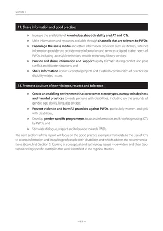 — 62 —
SECTION
— 62 —
SECTION 2
17. Share information and good practice:
◗◗ Increase the availability of knowledge about disability and AT and ICTs;
◗◗ Make information and resources available through channels that are relevant to PWDs;
◗◗ Encourage the mass media and other information providers such as libraries, Internet
information providers to provide more information and services adapted to the needs of
PWDs, including accessible television, mobile telephony, library services;
◗◗ Provide and share information and support rapidly to PWDs during conflict and post
conflict and disaster situations; and
◗◗ Share information about successful projects and establish communities of practice on
disability related issues.
18. Promote a culture of non-violence, respect and tolerance
◗◗ Create an enabling environment that overcomes stereotypes, narrow-mindedness
and harmful practices towards persons with disabilities, including on the grounds of
gender, age, ability, language or race;
◗◗ Prevent violence and harmful practices against PWDs, particularly women and girls
with disabilities;
◗◗ Develop gender specific programmes to access information and knowledge using ICTs
by PWDs; and
◗◗ Stimulate dialogue, respect and tolerance towards PWDs.
The next sections of this report will focus on the good practice examples that relate to the use of ICTs
to access information and knowledge of people with disabilities and which address the recommenda-
tions above, first (Section 5) looking at conceptual and technology issues more widely, and then (sec-
tion 6) noting specific examples that were identified in the regional studies.
 