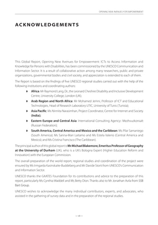 — vii —
OPENING NEW AVENUES FOR EMPOWERMENT
Acknowledgements
This Global Report, Opening New Avenues for Empowerment: ICTs to Access Information and
Knowledge for Persons with Disabilities, has been commissioned by the UNESCO Communication and
Information Sector. It is a result of collaborative action among many researchers, public and private
organizations, governmental bodies and civil society, and appreciation is extended to each of them.
The Report is based on the findings of five UNESCO regional studies carried out with the help of the
following institutions and coordinating authors:
◗◗ Africa: Mr Raymond Lang, Dr., the Leonard Cheshire Disability and Inclusive Development
Centre, University College, London (UK);
◗◗ Arab Region and North Africa: Mr Mohamed Jemni, Professor of ICT and Educational
Technologies, Head of Research Laboratory UTIC, University of Tunis (Tunisia);
◗◗ Asia Pacific: Ms Nirmita Narasimhan, Project Coordinator, Centre for Internet and Society
(India);
◗◗ Eastern Europe and Central Asia: International Consulting Agency- Mezhvuzkonsalt
(Russian Federation);
◗◗ South America, Central America and Mexico and the Caribbean: Ms Pilar Samaniego
(South America); Ms Sanna-Mari Laitamo and Ms Estela Valerio (Central America and
Mexico); and Ms Cristina Francisco (The Caribbean).
TheprincipalauthorofthisglobalreportisMrMichaelBlakemore,EmeritusProfessorofGeography
at the University of Durham (UK), who is a UK’s Bologna Expert (Higher Education Reform and
Innovation) with the European Commission.
The overall preparation of the world report, regional studies and coordination of the project were
ensured by Ms Irmgarda Kasinskaite-Buddeberg and Mr Davide Storti from UNESCO’s Communication
and Information Sector.
UNESCO thanks the GAATES Foundation for its contributions and advice to the preparation of this
report, particularly Ms Cynthia Waddell and Ms Betty Dion. Thanks also to Mr Jonathan Avila from SSB
Bart Group.
UNESCO wishes to acknowledge the many individual contributors, experts, and advocates, who
assisted in the gathering of survey data and in the preparation of the regional studies.
 