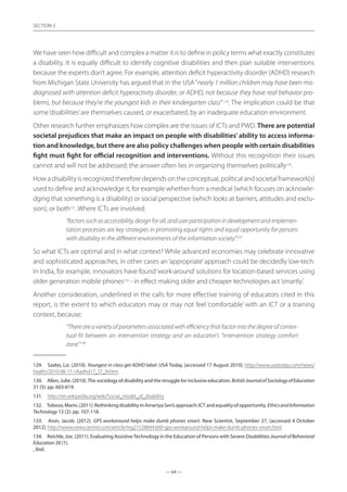 — 64 —
SECTION
— 64 —
SECTION 3
We have seen how difficult and complex a matter it is to define in policy terms what exactly constitutes
a disability. It is equally difficult to identify cognitive disabilities and then plan suitable interventions
because the experts don’t agree. For example, attention deficit hyperactivity disorder (ADHD) research
from Michigan State University has argued that in the USA“nearly 1 million children may have been mis-
diagnosed with attention deficit hyperactivity disorder, or ADHD, not because they have real behavior pro-
blems, but because they’re the youngest kids in their kindergarten class”129
. The implication could be that
some‘disabilities’are themselves caused, or exacerbated, by an inadequate education environment.
Other research further emphasizes how complex are the issues of ICTs and PWD. There are potential
societal prejudices that make an impact on people with disabilities’ ability to access informa-
tion and knowledge, but there are also policy challenges when people with certain disabilities
fight must fight for official recognition and interventions. Without this recognition their issues
cannot and will not be addressed; the answer often lies in organizing themselves politically130
.
How a disability is recognized therefore depends on the conceptual, political and societal framework{s}
used to define and acknowledge it, for example whether from a medical (which focuses on acknowle-
dging that something is a disability) or social perspective (which looks at barriers, attitudes and exclu-
sion), or both131
. Where ICTs are involved:
“factorssuchasaccessibility,designforall,anduserparticipationindevelopmentandimplemen-
tation processes are key strategies in promoting equal rights and equal opportunity for persons
with disability in the different environments of the information society”.132
So what ICTs are optimal and in what context? While advanced economies may celebrate innovative
and sophisticated approaches, in other cases an ‘appropriate’approach could be decidedly low-tech.
In India, for example, innovators have found‘work-around’solutions for location-based services using
older generation mobile phones133
- in effect making older and cheaper technologies act‘smartly’.
Another consideration, underlined in the calls for more effective training of educators cited in this
report, is the extent to which educators may or may not feel ‘comfortable’ with an ICT or a training
context, because:
“There are a variety of parameters associated with efficiency that factor into the degree of contex-
tual fit between an intervention strategy and an educator’s “intervention strategy comfort
zone.”134
129.	 Szabo, Liz. (2010). Youngest in class get ADHD label. USA Today, [accessed 17 August 2010]. http://www.usatoday.com/news/
health/2010-08-17-1Aadhd17_ST_N.htm
130.	 Allen, Julie. (2010).The sociology of disability and the struggle for inclusive education. BritishJournalofSociologyofEducation
31 (5): pp. 603-619.
131.	 http://en.wikipedia.org/wiki/Social_model_of_disability
132.	 Toboso,Mario.(2011).RethinkingdisabilityinAmartyaSen’sapproach:ICTandequalityofopportunity.EthicsandInformation
Technology 13 (2): pp. 107-118.
133.	 Aron, Jacob. (2012). GPS workaround helps make dumb phones smart. New Scientist, September 27, [accessed 4 October
2012]. http://www.newscientist.com/article/mg21528844.600-gps-workaround-helps-make-dumb-phones-smart.html
134.	 Reichle, Joe. (2011). Evaluating AssistiveTechnology in the Education of Persons with Severe Disabilities JournalofBehavioral
Education 20 (1).
, ibid.
 
