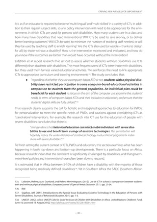— 65 —
OPENING NEW AVENUES FOR EMPOWERMENT
— 65 —
OPENING NEW AVENUES FOR EMPOWERMENT
It is as if an educator is required to become‘multi-lingual’and‘multi-skilled’in a variety of ICTs, in addi-
tion to their regular subject skills, so any policy intervention will need to be appropriate for the envi-
ronments in which ICTs are used for persons with disabilities. How many students are in a class and
how many have disabilities that need interventions? Will ICTs be used to save money, or to deliver
better learning outcomes? Will ICTs be used to minimize the number of teaching staff needed, or will
they be used by teaching staff to enrich learning? Are the ICTs also used (or usable – thanks to design
for all) by those without a disability? How is the intervention monitored and evaluated, and how do
you know if the outcomes are better than would have occurred without the intervention?
Lidström et al. report research that set out to assess whether students without disabilities use ICTs
differently than students with disabilities. The most frequent users of ICTs were those with disabilities,
but they used them for less varied educational activities. This reinforces the need to link appropriate
ICTs to appropriate curriculum and learning environments135
. The study concluded that:
◗◗ “regardless of whether they use a computer-based ATD or not, students with a physical disa-
bility have restricted participation in some computer-based educational activities in
comparison to students from the general population. An individual plan could be
beneficial for each student to: focus on the aim of the computer use; examine the students’
needs in terms of computer-based ATDs and their inclusion in education; and ensure that the
students’ digital skills are fully utilized”.136
That research clearly supports the call for holistic and integrated approaches to education for PWDs,
for personalization to meet the specific needs of PWDs, and cautions against considering ICTs as
‘stand-alone’ interventions. For example, the research into ICT use for the education of people with
severe disabilities concludes that there is:
“strong evidence that behavioral education can in fact enable individuals with severe disa-
bilities to use and benefit from a range of assistive technologies. This contribution will
hopefully reduce the underutilization of assistive technology in educational programs for indivi-
duals with severe disabilities”.137
To finish setting the current context of ICTs, PWDs and education, this section examines what has been
happening in both top-down and bottom-up developments. There is a particular focus on Africa,
because research shows that the continent is significantly challenged by disabilities, and that govern-
ment-level policies and interventions have often been slow to respond.
It is estimated that in Africa between 5-10% of children have a disability, with the majority of those
recognized being medically defined disabilities138
. Yet in Southern Africa the SADC (Southern African
135.	 Lidström, Helene, Mats Granlund, and Helena Hemmingsson. (2012). Use of ICT in school: a comparison between students
with and without physical disabilities. European Journal of Special Needs Education 27 (1): pp. 21-34.
136.	 ibid
137.	 Sigafoos, Jeff. (2011). Introduction to the Special Issue: Evaluating Assistive Technology in the Education of Persons with
Severe Disabilities. Journal of Behavioral Education 20 (1): pp. 1-3.
138.	 UNICEF. (2012). Africa: UNICEF Calls for Social Inclusion of Children With Disabilities in Africa. United Nations Children’s Fund,
June 18, [accessed 13 August 2012]. http://allafrica.com/stories/201206180384.html
 
