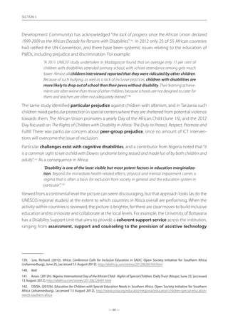 — 66 —
SECTION
— 66 —
SECTION 3
Development Community) has acknowledged “the lack of progress since the African Union declared
1999-2009 as the African Decade for Persons with Disabilities”139
. In 2012 only 25 of 55 African countries
had ratified the UN Convention, and there have been systemic issues relating to the education of
PWDs, including prejudice and discrimination. For example:
“A 2011 UNICEF study undertaken in Madagascar found that on average only 11 per cent of
children with disabilities attended primary school, with school attendance among girls much
lower. Almost all children interviewed reported that they were ridiculed by other children.
Because of such bullying, as well as a lack of inclusive practices, children with disabilities are
more likely to drop out of school than their peers without disability. Their learning achieve-
ments are often worse than those of other children, because schools are not designed to cater for
them and teachers are often not adequately trained”.140
The same study identified particular prejudice against children with albinism, and in Tanzania such
children need particular protection in special centers where they are sheltered from potential violence
towards them. The African Union promotes a yearly Day of the African Child (June 16), and the 2012
Day focused on The Rights of Children with Disability in Africa: The Duty to Protect, Respect, Promote and
Fulfill. There was particular concern about peer-group prejudice, since no amount of ICT interven-
tions will overcome the issue of exclusion.
Particular challenges exist with cognitive disabilities, and a contributor from Nigeria noted that“it
is a common sight to see a child with Downs syndrome being teased and made fun of by both children and
adults”.141
As a consequence in Africa:
“Disability is one of the least visible but most potent factors in education marginaliza-
tion. Beyond the immediate health-related effects, physical and mental impairment carries a
stigma that is often a basis for exclusion from society in general and the education system in
particular”.142
Viewed from a continental level the picture can seem discouraging, but that approach looks (as do the
UNESCO regional studies) at the extent to which countries in Africa overall are performing. When the
activity within countries is reviewed, the picture is brighter, for there are clear moves to build inclusive
education and to innovate and collaborate at the local levels. For example, the University of Botswana
has a Disability Support Unit that aims to provide a coherent support service across the institution,
ranging from assessment, support and counseling to the provision of assistive technology
139.	 Lee, Richard. (2012). Africa: Conference Calls for Inclusive Education in SADC. Open Society Initiative for Southern Africa
(Johannesburg), June 25, [accessed 13 August 2012]. http://allafrica.com/stories/201206260169.html
140.	 ibid
141.	 Anon. (2012h). Nigeria: International Day of the African Child - Rights of Special Children. Daily Trust (Abuja), June 22, [accessed
13 August 2012]. http://allafrica.com/stories/201206220497.html
142.	 OSISA. (2012b). Education for Children with Special Education Needs in Southern Africa. Open Society Initiative for Southern
Africa (Johannesburg), [accessed 13 August 2012]. http://www.osisa.org/education/regional/education-children-special-education-
needs-southern-africa
 