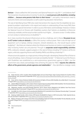 — 67 —
OPENING NEW AVENUES FOR EMPOWERMENT
— 67 —
OPENING NEW AVENUES FOR EMPOWERMENT
devices143
. Ghana ratified the UN Convention and Optional Protocol in July 2011144
, and believes that?
The Convention should provide an incentive“to identify and assist persons with disabilities, including
children … because some parents hide them in their homes”145
, and policy interventions need to
overcome shame and social prejudice as well as planning education interventions.
The task of identifying those PWD who need interventions first requires that the disabilities be reco-
gnized (a problem noted earlier in this report) and needs an understanding of how many PWD there
are who need a special intervention in order to access information and knowledge. However, in Ghana
the National Council on Persons with Disabilities cautions that “statistics on disabilities in Ghana are
notoriously unreliable, and the actual number could be much higher … {it} wants to raise 13 million dollars
so it can conduct a national census on disabilities”146
.
As in many countries the physical infrastructure can be a challenge, and in Ghana “the power to run
an ICT center is also an obstacle, as 30% of the country is without power. There is also the high cost of
equipment such as laptops, desktop computers, network databases, etc., that would require careful
budgeting”147
. But there are initiatives where the infrastructure business re-invests in social project, the-
reby increasing market size and potential. Through its corporate social responsibility activities
MTN, a telecoms network, supports projects in the west of Ghana including “ICT Centres in all the ten
regions, while also supporting Persons with Disability (PWDs) and offering scholarships”148
.
Infrastructure also appears as a major priority in Kenya through a developing“National Plan of Action to
ensure all buildings, means of transport and roads are disability friendly”.149
A National Council for Persons
with Disabilities was established as a semi-autonomous government agency in 2004150
, but the
Government also clearly acknowledges that achieving the goals for PWDs ”requires the collective
efforts of the government, private agencies and stakeholders”151
. Also identified as strategic needs
143.	 Kotzé, Hermien. (2012). Southern Africa Disability Rights and Law School Project. Open Society Initiative for Southern Africa
(Johannesburg), June, [accessed 28 September 2012]. http://www.osisa.org/sites/default/files/disability_open_learning_-_country_
reports_final.pdf
144.	 Anon. (2012c). Ghana: Parliament Ratifies UN Convention On Rights of Persons With Disability. Accra Mail, March 14, [accessed
13 August 2012]. http://allafrica.com/stories/201203160678.html
145.	 Jalulah,William N-lanjerborr. (2012). Ghana:ParentsUrgedtoStopConcealingChildrenWithDisabilities.The Chronicle (Ghana),
July 20, [accessed 13 August 2012]. http://allafrica.com/stories/201207270409.html
146.	 Migneault, Jonathan, and Jamila Akweley Okertchiri. (2012). Ghana: Autism ‘Relegated to the Sidelines’. Inter Press Service
(Johannesburg), May 18, [accessed 13 August 2012]. http://allafrica.com/stories/201205180181.html
147.	 Hinchliffe,Tim. (2012). Ghana:CivilSocietyEducationManifesto2012LaunchedinAccra. Ghanaian Chronicle, May 17, [accessed
21 September 2012]. http://allafrica.com/stories/201205170523.html
148.	 Boateng, Estelle Graciela. (2012). Ghana: MTN Spends Ghc600,000 On Projects in W/R Communities. Public Agenda (Accra),
June 29, [accessed 21 September 2012]. http://allafrica.com/stories/201206290721.html
149.	 Wekesa, Chrispinus (2012). Kenya:ActionPlantoEnsureBuildings,RoadsAreFriendlytotheDisabled.The Star (Nairobi), June 26,
[accessed 13 August 2012]. http://allafrica.com/stories/201206270985.html
, ibid.
, ibid.
150.	 http://ncpwd.go.ke/
151.	 ibid
 