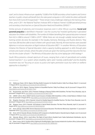 — 69 —
OPENING NEW AVENUES FOR EMPOWERMENT
— 69 —
OPENING NEW AVENUES FOR EMPOWERMENT
state”, and to boost infrastructure capability“33,000 of the 95,000 secondary school students and Science
teachers in public schools will benefit from the solar-panel computers in 2012 while the others will benefit
from that of 2013 and 2014 respectively”.161
There remain many challenges relating to the training of tea-
chers, and in 2011 the National Teachers Institute (NTI) in Kaduna “trained 125,000 specialised primary
and secondary school teachers on Special Education Need and Disabilities (SENDs)”.162
Similar pictures of adversity and innovative responses exist in other African countries. Social and
parental prejudice is identified in Rwanda163
, but the country has “invested significantly in specialized
education for children with disabilities. The number of children benefiting from special education increased
from 632 in 2000 to around 17,000 in 2010”.164
While there are not enough suitably trained teachers165
,
training centers do exist, for example in the Gasabo, Kamonyi, Muhanga, and Rustiro districts: “they
now have 200 teachers able to teach children with special needs. Recently, 40 more teachers were awarded
diplomas in inclusive education at Kigali Institute of Education (KIE)”.166
In another Ministry of Education
initiative the Director of Special Education cited a capacity building approach to skills through pilot
schools and cluster schools, where the pilot schools are given the training and then become the trai-
ners for the cluster schools167
. The Ministry of Education also has a‘one laptop per child’strategy168
.
South Africa presents a broad spectrum of issues, ranging from a lack of specialized and suitably
trained teachers169
, to a system where disability rights were “severely underfunded” and the disability
movement was not ”focusing on access to justice and rights promotion issues but rather on welfarist
approaches to disability”.170
161.	 Adebusuyi, Doyin. (2012). Nigeria: Ekiti Buys Braille Computers for Disabled Students. Daily Trust (Abuja), March 12, [accessed
13 August 2012]. http://allafrica.com/stories/201203120444.html
162.	 SA’idu, Isa. (2012). Nigeria: ‘Training, Solution to Unqualified Teachers’. Daily Trust (Abuja), July 26, [accessed 13 August 2012].
http://allafrica.com/stories/201207260417.html
163.	 Bucyensenge, Jean Pierre. (2012). Rwanda: Challenges of Raising Children With Disabilities. The New Times (Rwanda), July 24,
[accessed 13 August 2012]. http://allafrica.com/stories/201207240272.html
164.	 UNICEF. (2012). Africa: UNICEF Calls for Social Inclusion of Children With Disabilities in Africa. United Nations Children’s Fund,
June 18, [accessed 13 August 2012]. http://allafrica.com/stories/201206180384.html
165.	 Mugisha, Stevenson. (2012). Rwanda: Schools for Disabled Appeal for Qualified Teachers. The New Times (Rwanda), June 29,
[accessed 13 August 2012]. http://allafrica.com/stories/201207020118.html
166.	 Mugoya, Grace. (2012). Rwanda: 160 Graduate in Special Needs Education. The New Times (Rwanda), April 23, [accessed 13
August 2012]. http://allafrica.com/stories/201204230168.html
167.	 Anon. (2012g). Liberia:MOE,PartnersBrainstormOnInclusiveEducation.The Informer (Monrovia), September 17, [accessed 21
September 2012]. http://allafrica.com/stories/201209180513.html
168.	 Anon. (2012i). Rwanda: Mineduc Distributes OLPC Computers to Disabled Students. Rwanda Express (Kigali), June 23, [accessed
13 August 2012]. http://allafrica.com/stories/201206240094.html
169.	 Mannak, Miriam. (2012). South Africa: The Plight of South Africa’s Disabled Youth. Radio Netherlands Worldwide, July 26,
[accessed 13 August 2012]. http://allafrica.com/stories/201207270270.html
170.	 Oliver, Louise. (2012). SouthernAfrica:FightingforDisabilityRights. Open Society Initiative for Southern Africa (Johannesburg),
July 18, [accessed 13 August 2012]. http://allafrica.com/stories/201207190696.html
 
