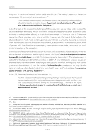 — 70 —
SECTION
— 70 —
SECTION 3
In Uganda “it is estimated that PWDs make up between 12-15% of the country’s population. Some com-
mentators say this percentage is an underestimation”171
.
“Many countries in Africa have not fully taken the issues of PWDs seriously in terms of resource
allocation and policy formulation because they are such a small constituency of the people
who make up the voting blocs for their parties”.172
In the final part of this chapter the challenges of African countries are put into a wider context. The
situation between developing African economies and advanced economies often is communicated
as binary, for example when referring to a‘digital divide’with regard to internet access, as if there were
clearly identifiable situations either side of a divide. However, with the idea of digital inclusion the
situation becomes much more complex, perhaps viewed more as ‘unevenly changing unevenness’.
There are many excluded PWDs in advanced economies, but as the Africa examples show, the number
of persons with disabilities in many developing countries who are excluded can represent a much
greater proportion of the population.
Even in advanced economies the education of persons with disabilities is not satisfactory. In the UK,
with its focus on eGovernment and the digital channel,“almosthalfoflocalauthoritywebsitesremain
inaccessible to disabled users, and 12% (51 sites) were classed as ‘Inaccessible’”.173
That situation exists in
spite of the UK’s has ratified the UN Convention in 2009174
. A new UK Disability Strategy focuses on
empowerment, individual control, and changing attitudes and behaviors, moving away from central
government interventions175
. It uses the context of ‘Valuing People’to understand not only the edu-
cational challenges, but also to look at long-term health issues and “to investigate the premature
deaths of people with learning disabilities”176
.
In the USA, there may be educational interventions, but:
“Studentswithdisabilitiesfaceseverallongstandingchallengesaccessingservicesthatmayassist
them as they transition from high school into postsecondary education or the workforce—ser-
vices such as tutoring, vocational training, and assistive technology … This may be due, in part,
to limited opportunities to engage in vocational and life skills training or obtain work
experience while in school”177
.
171.	 Kiapi,FrederickK.(2012). Uganda:HarmoniseLawstoAccommodatePeopleWithDisabilities.NewVision(Kampala),September
17, [accessed 21 September 2012]. http://allafrica.com/stories/201209170766.html
172.	 Ibid.
173.	 HEADSTAR. (2012a). Councils Still Struggling With Website Accessibility. Headstar.com, March 30, [accessed 30 March 2012].
http://www.headstar.com/eablive/?p=697
174.	 eGovmonitor. (2009a). UK ratifies human rights treaty for disabled people. Egovmonitor.com, [accessed 14 June 2009]. http://
www.egovmonitor.com/node/25560
175.	 COMMONS. (2012). Implementation of the Right of Disabled People to Independent Living: Government Response to the
Committee’s Twenty-third Report of Session 2010-12 House of Commons, Joint Committee on Human Rights, July 2, [accessed 20 July
2012]. http://www.publications.parliament.uk/pa/jt201213/jtselect/jtrights/23/2302.htm
176.	 eGovmonitor. (2009b). Valuing people now - New vision for people with learning disabilities. Egovmonitor.com, [accessed 19
January 2009]. http://www.egovmonitor.com/node/23047
177.	 GAO. (2012). Students with Disabilities: Better Federal Coordination Could Lessen Challenges in the Transition from High School.
General Accounting Office, July 12, [accessed 17 August 2012]. http://www.gao.gov/products/GAO-12-594
 