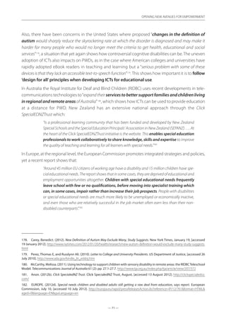 — 71 —
OPENING NEW AVENUES FOR EMPOWERMENT
— 71 —
OPENING NEW AVENUES FOR EMPOWERMENT
Also, there have been concerns in the United States where proposed “changes in the definition of
autism would sharply reduce the skyrocketing rate at which the disorder is diagnosed and may make it
harder for many people who would no longer meet the criteria to get health, educational and social
services”178
, a situation that yet again shows how controversial cognitive disabilities can be. The uneven
adoption of ICTs also impacts on PWDs, as in the case where American colleges and universities have
rapidly adopted eBook readers in teaching and learning but a “serious problem with some of these
devices is that they lack an accessible text-to-speech function”179
. This shows how important it is to follow
‘design for all’principles when developing ICTs for educational use.
In Australia the Royal Institute for Deaf and Blind Children (RIDBC) uses recent developments in tele-
communications technologies to“expand their services to better support families and children living
in regional and remote areas of Australia”180
, which shows how ICTs can be used to provide education
at a distance for PWD. New Zealand has an extensive national approach through the Click
SpecialEDNZTrust which:
“Is a professional learning community that has been funded and developed by New Zealand
SpecialSchoolsandtheSpecialEducationPrincipals’AssociationinNewZealand(SEPANZ)….At
the heart of the Click SpecialEDNZTrust initiative is the website. This enables special education
professionals to work collaboratively to share knowledge, skills and expertise to improve
the quality of teaching and learning for all learners with special needs.”181
In Europe, at the regional level, the European Commission promotes integrated strategies and policies,
yet a recent report shows that:
“Around 45 million EU citizens of working age have a disability and 15 million children have spe-
cialeducationalneeds.Thereportshowsthatinsomecases,theyaredeprivedofeducationaland
employment opportunities altogether. Children with special educational needs frequently
leave school with few or no qualifications, before moving into specialist training which
can, in some cases, impair rather than increase their job prospects. People with disabilities
or special educational needs are much more likely to be unemployed or economically inactive,
and even those who are relatively successful in the job market often earn less than their non-
disabled counterparts”.182
178.	 Carey, Benedict. (2012). New Definition of Autism May Exclude Many, Study Suggests. New York Times, January 19, [accessed
19 January 2012]. http://www.nytimes.com/2012/01/20/health/research/new-autism-definition-would-exclude-many-study-suggests.
html
179.	 Perez, Thomas E, and Russlynn Ali. (2010). Letter to College and University Presidents. US Department of Justice, [accessed 26
July 2010]. http://www.ada.gov/kindle_ltr_eddoj.htm
180.	 McCarthy, Melissa. (2011). Using technology to support children with sensory disability in remote areas: the RIDBCTeleschool
Model. Telecommunications Journal of Australia 61 (2): pp. 27.1-27.7. http://www.tja.org.au/index.php/tja/article/view/207/372
181.	 Anon. (2012b). Click SpecialedNZ Trust. Click SpecialedNZ Trust, August, [accessed 13 August 2012]. http://clickspecialednz.
com/
182.	 EUROPE. (2012d). Special needs children and disabled adults still getting a raw deal from education, says report. European
Commission, July 10, [accessed 10 July 2012]. http://europa.eu/rapid/pressReleasesAction.do?reference=IP/12/761format=HTML
aged=0language=ENguiLanguage=en
 