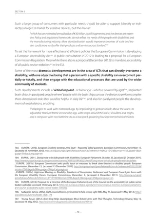 — 72 —
SECTION
— 72 —
SECTION 3
Such a large group of consumers with particular needs should be able to support (directly or indi-
rectly) a large EU market for assistive devices, but the market:
“whichhasanestimatedannualvalueof€30billion,isstillfragmentedandthedevicesareexpen-
sive. Policy and regulatory frameworks do not reflect the needs of the people with disabilities and
the manufacturing industry. More standardisation would improve economies of scale and tra-
ders could more easily offer their products and services across borders”.183
To set the framework for more effective and efficient policies the European Commission is developing
a European Accessibility Act184
. A public consultation in 2012 is leading to a proposal for a European
Commission Regulation. Meanwhile there also is a proposal (December 2012) to mandate accessibility
of all public sector websites185
in the EU.
Some of the most dramatic developments are in the area of ICTs that can directly overcome a
disability, with one objective being that a person with a specific disability can overcome it par-
tially or totally, and then engage with the educational processes that are used by the wider
community of students.
Such developments include a “retinal implant - or bionic eye - which is powered by light”186
, implanted
brain chips in paralyzed people where“peoplewiththebrainchipscanusethedevicestoperformcomplex
three-dimensional tasks that could be helpful in daily life”187
, and also for paralyzed people the develop-
ment of exoskeletons, enabling:
“Paraplegics to walk with motorised legs, by responding to gestures made above the waist. Its
adjustable titanium frame encases the legs, with straps around the waist, shoulders and thighs,
and a computer with two batteries sits as a backpack, powering four electromechanical motors
183.	 EUROPE. (2010). European Disability Strategy 2010-2020 – frequently asked questions. European Commission, November 15,
[accessed 15 November 2010]. http://europa.eu/rapid/pressReleasesAction.do?reference=MEMO/10/578format=HTMLaged=0lan
guage=ENguiLanguage=en
184.	 EUPARL. (2011). Doing more to include people with disabilities. European Parliament, October 25, [accessed 25 October 2011].
http://www.europarl.europa.eu/en/pressroom/content/20111025IPR30227/html/Doing-more-to-include-people-with-disabilities
, EUROPE. (2011b). European Commission seeks public input on measures to break down barriers to disabled people. European
Commission, December 13, [accessed 13 December 2011]. http://europa.eu/rapid/pressReleasesAction.do?reference=IP/11/1533f
ormat=HTMLaged=0language=ENguiLanguage=en
, EUROPE. (2011c). High-Level Meeting on Disability: Presidents of Commission, Parliament and European Council join forces with
the European Disability Forum. European Commission, December 6, [accessed 6 December 2011]. http://europa.eu/rapid/
pressReleasesAction.do?reference=IP/11/1507format=HTMLaged=0language=ENguiLanguage=en
185.	 EUROPE. (2012). Proposal for a Directive of the European Parliament and of the Council on the accessibility of public sector
bodies’ websites [accessed 4 February 2013], https://ec.europa.eu/digital-agenda/en/news/proposal-directive-european-parliament-
and-council-accessibility-public-sector-bodies-websites
186.	 Gallagher, James. (2012). Light-powered bionic eye invented to help restore sight. BBC, May 14, [accessed 15 May 2012]. http://
www.bbc.co.uk/news/health-18061174
187.	 Young, Susan. (2012). Brain Chip Helps Quadriplegics Move Robotic Arms with Their Thoughts. Technology Review, May 16,
[accessed 16 May 2012]. http://www.technologyreview.com/biomedicine/40418/
 