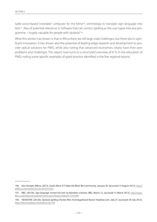 — 74 —
SECTION
— 74 —
SECTION 3
table voice-based ‘notetaker’ computer for the blind196
, technology to translate sign language into
text197
. Also of potential relevance is“software that can correct spelling as the user types into any pro-
gramme – hugely valuable for people with dyslexia”198
.
What this section has shown is that in Africa there are still large scale challenges, but there also is signi-
ficant innovation. It has shown also the potential of leading-edge research and development to pro-
vide radical solutions for PWD, while also noting that advanced economies clearly have their own
problems and challenges. This report now turns to a structured overview of ICTs in the education of
PWD, noting some specific examples of good practice identified in the five regional reports.
196.	 Den Hartigh, WIlma. (2012). South Africa: ICT Helps the Blind. Biz-Community, January 30, [accessed 13 August 2012]. http://
allafrica.com/stories/201201301675.html
197.	 BBC. (2012b). Sign language ‘turned into text’ by Aberdeen scientists. BBC, March 12, [accessed 12 March 2012]. http://www.
bbc.co.uk/news/uk-scotland-north-east-orkney-shetland-17297489
198.	 HEADSTAR. (2012b). Dyslexia Spelling Checker Wins Techology4Good Award. Headstar.com, July 27, [accessed 29 July 2012].
http://www.headstar.com/eablive/?p=749
 