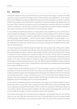 — 76 —
SECTION
— 76 —
SECTION 4
4.1	 Overview
This chapter addresses the use of information and communication technology in education for PWD,
covering a range of assistive technology solutions where products and applications can be used by
persons with disabilities to help accomplish tasks that they cannot otherwise accomplish or do easily.
Assistive technology can be anything from a prosthetic to computer software that speaks what is on
the screen. When used with computers, assistive technologies are sometimes referred to as adaptive
software or hardware. In this document assistive technology refers to computer software, hardware, or
tools used in the access of such information and communication devices.
ICT accessibility is the ability for everyone, including persons with disabilities to access information or
communication technology. ICT accessibility is related to Universal Design, which calls for the design
or creation of the environment, products, applications, and content so they are usable by everyone --
including people with disabilities -- without need for special modification. Universal design is not a
one-size-fits-all paradigm; instead it focuses on meeting the needs of each user.This takes into account
the challenge that a particular setting may assist one group of people with disabilities but be proble-
matic for another group.
Universal design provides a flexible design that allows the users to select those settings best suited to
their requirements. For example, users with low vision often benefit from high contrast between back-
ground and foreground colours. However, other people with light sensitivity may find that low contrast
is beneficial for them. Allowing the individual to adjust the contrast settings either by separating
content and presentation and or by directly adding user settings is one example of following universal
design. In the case of certain closed ICT products where assistive technology cannot be used, the
technology must directly provide access for users with different types of disabilities. In these situations,
assistive technology should not be mutually exclusive requiring that accessibility features be available
for one type of disability at a time.
In order for persons with disabilities to access ICT, the technology or content must be designed to be
accessible; much like the built environment must allow access by people with disabilities. The social
model of disability suggests that the biggest barriers for people with disability arise from the obstacles
and attitudes that exist in society and prevent access to ICT and the built world. Addressing these
obstacles means technology and content should be created to be accessible, and it should be acknow-
ledged that assistive technology and ICTs must be interoperable.
In other words, the operating system and the assistive technology must not block, disable, corrupt, or
disrupt each other or cause each other to stop functioning. Additionally, assistive technologies often
rely on applications programming interfaces (APIs) to allow the exchange of information about the
user interface with the operating system or platform. By itself, assistive technology often cannot make
an inaccessible technology or content accessible to persons with disabilities.
The assistive technologies do not require that each application would explain how the user interface
works so it can then relay that information to the user in the preferred format such as speech, Braille,
or text. Rather, the applications come as fully accessible. Often the creator of the assistive technology
 