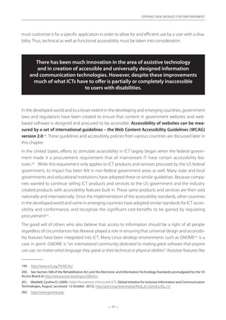 — 77 —
OPENING NEW AVENUES FOR EMPOWERMENT
— 77 —
OPENING NEW AVENUES FOR EMPOWERMENT
must customize it for a specific application in order to allow for and efficient use by a user with a disa-
bility. Thus, technical as well as functional accessibility must be taken into consideration.
There has been much innovation in the area of assistive technology
and in creation of accessible and universally designed information
and communication technologies. However, despite these improvements
much of what ICTs have to offer is partially or completely inaccessible
to users with disabilities.
In the developed world and to a lesser extent in the developing and emerging countries, government
laws and regulations have been created to ensure that content in government websites and web-
based software is designed and procured to be accessible. Accessibility of websites can be mea-
sured by a set of international guidelines – the Web Content Accessibility Guidelines (WCAG)
version 2.0199
. These guidelines and accessibility policies from various countries are discussed later in
this chapter.
In the United States, efforts to stimulate accessibility in ICT largely began when the federal govern-
ment made it a procurement requirement that all mainstream IT have certain accessibility fea-
tures.200
   While this requirement only applies to ICT products and services procured by the US federal
government, its impact has been felt in non-federal government areas as well. Many state and local
governments and educational institutions have adopted these or similar guidelines. Because compa-
nies wanted to continue selling ICT products and services to the US government and the industry
created products with accessibility features built in. These same products and services are then sold
nationally and internationally. Since the implementation of the accessibility standards, other countries
in the developed world and some in emerging countries have adopted similar standards for ICT acces-
sibility and conformance, and recognize the significant cost-benefits to be gained by regulating
procurement201
.
The good will of others who also believe that access to information should be a right of all people
regardless of circumstances has likewise played a role in ensuring that universal design and accessibi-
lity features have been integrated into ICT. Many Linux desktop environments such as GNOME202
is a
case in point: GNOME is “an international community dedicated to making great software that anyone
can use, no matter what language they speak or their technical or physical abilities”. Assistive features like
199.	 http://www.w3.org/TR/WCAG/
200.	 See Section 508 of the Rehabilitation Act and the Electronic and Information Technology Standards promulgated by the US
Access Board at http://www.access-board.gov/508.htm.
201.	 Waddell, Cynthia D. (2009). Public Procurement of Accessible ICTs. Global Initiative for Inclusive Information and Communication
Technologies, August, [accessed 12 October 2012]. http://g3ict.org/download/p/fileId_812/productId_151
202.	 http://www.gnome.org/
 