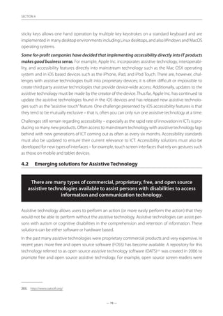 — 78 —
SECTION
— 78 —
SECTION 4
sticky keys allows one hand operation by multiple key keystrokes on a standard keyboard and are
implemented in many desktop environments including Linux desktops, and alsoWindows and MacOS
operating systems.
Some for-profit companies have decided that implementing accessibility directly into IT products
makes good business sense. For example, Apple Inc. incorporates assistive technology, interoperabi-
lity, and accessibility features directly into mainstream technology such as the Mac OSX operating
system and in iOS based devices such as the iPhone, iPad, and iPod Touch. There are, however, chal-
lenges with assistive technologies built into proprietary devices; it is often difficult or impossible to
create third party assistive technologies that provide device-wide access. Additionally, updates to the
assistive technology must be made by the creator of the device. Thus far, Apple Inc. has continued to
update the assistive technologies found in the iOS devices and has released new assistive technolo-
gies such as the “assistive touch”feature. One challenge presented by iOS accessibility features is that
they tend to be mutually exclusive – that is, often you can only run one assistive technology at a time.
Challenges still remain regarding accessibility – especially as the rapid rate of innovation in ICTs is pro-
ducing so many new products. Often access to mainstream technology with assistive technology lags
behind with new generations of ICT coming out as often as every six months. Accessibility standards
must also be updated to ensure their current relevance to ICT. Accessibility solutions must also be
developed for new types of interfaces – for example, touch screen interfaces that rely on gestures such
as those on mobile and tablet devices.
4.2	 Emerging solutions for Assistive Technology
There are many types of commercial, proprietary, free, and open source
assistive technologies available to assist persons with disabilities to access
information and communication technology.
Assistive technology allows users to perform an action (or more easily perform the action) that they
would not be able to perform without the assistive technology. Assistive technologies can assist per-
sons with autism or cognitive disabilities in the comprehension and retention of information. These
solutions can be either software or hardware based.
In the past many assistive technologies were proprietary commercial products and very expensive. In
recent years more free and open source software (FOSS) has become available. A repository for this
technology referred to as open source assistive technology software (OATS)203
was created in 2006 to
promote free and open source assistive technology. For example, open source screen readers were
203.	 http://www.oatsoft.org/
 