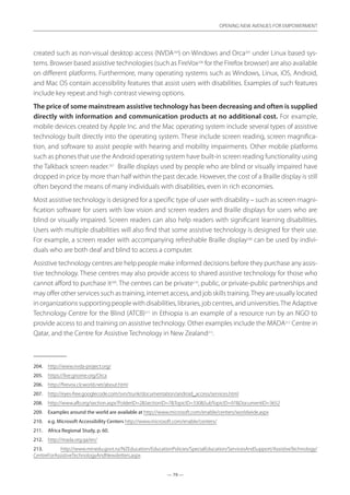 — 79 —
OPENING NEW AVENUES FOR EMPOWERMENT
— 79 —
OPENING NEW AVENUES FOR EMPOWERMENT
created such as non-visual desktop access (NVDA204
) on Windows and Orca205
under Linux based sys-
tems. Browser based assistive technologies (such as FireVox206
for the Firefox browser) are also available
on different platforms. Furthermore, many operating systems such as Windows, Linux, iOS, Android,
and Mac OS contain accessibility features that assist users with disabilities. Examples of such features
include key repeat and high contrast viewing options.
The price of some mainstream assistive technology has been decreasing and often is supplied
directly with information and communication products at no additional cost. For example,
mobile devices created by Apple Inc. and the Mac operating system include several types of assistive
technology built directly into the operating system. These include screen reading, screen magnifica-
tion, and software to assist people with hearing and mobility impairments. Other mobile platforms
such as phones that use the Android operating system have built-in screen reading functionality using
the Talkback screen reader.207
Braille displays used by people who are blind or visually impaired have
dropped in price by more than half within the past decade. However, the cost of a Braille display is still
often beyond the means of many individuals with disabilities, even in rich economies.
Most assistive technology is designed for a specific type of user with disability – such as screen magni-
fication software for users with low vision and screen readers and Braille displays for users who are
blind or visually impaired. Screen readers can also help readers with significant learning disabilities.
Users with multiple disabilities will also find that some assistive technology is designed for their use.
For example, a screen reader with accompanying refreshable Braille display208
can be used by indivi-
duals who are both deaf and blind to access a computer.
Assistive technology centres are help people make informed decisions before they purchase any assis-
tive technology. These centres may also provide access to shared assistive technology for those who
cannot afford to purchase it209
. The centres can be private210
, public, or private-public partnerships and
may offer other services such as training, internet access, and job skills training.They are usually located
in organizations supporting people with disabilities, libraries, job centres, and universities.The Adaptive
Technology Centre for the Blind (ATCB)211
in Ethiopia is an example of a resource run by an NGO to
provide access to and training on assistive technology. Other examples include the MADA212
Centre in
Qatar, and the Centre for Assistive Technology in New Zealand213
.
204.	 http://www.nvda-project.org/
205.	 https://live.gnome.org/Orca
206.	 http://firevox.clcworld.net/about.html
207.	 http://eyes-free.googlecode.com/svn/trunk/documentation/android_access/services.html
208.	 http://www.afb.org/section.aspx?FolderID=2SectionID=7TopicID=330SubTopicID=97DocumentID=3652
209.	 Examples around the world are available at http://www.microsoft.com/enable/centers/worldwide.aspx
210.	 e.g. Microsoft Accessibility Centers http://www.microsoft.com/enable/centers/
211.	 Africa Regional Study, p. 60.
212.	 http://mada.org.qa/en/
213.	 http://www.minedu.govt.nz/NZEducation/EducationPolicies/SpecialEducation/ServicesAndSupport/AssistiveTechnology/
CentreForAssistiveTechnologyAndNewsletters.aspx
 