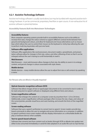 — 80 —
SECTION
— 80 —
SECTION 4
4.2.1	 Assistive Technology Software
Assistive technology software is usually stand-alone, but may be bundled with required assistive tech-
nology hardware. It can be commercial, proprietary, free/libre or open source. A non-exhaustive list of
assistive software is presented below.
Accessibility Features Built into Mainstream Technologies
Accessibility features
Most computer operating systems provide built-in accessibility features such as the ability to
increase font sizes, change the colour scheme to support different contrast levels between fore-
ground and background colours, and allow for keyboard and mouse alternatives such as mouse
keys which allows the user to control their mouse via the keyboard or sticky keys allowing the user
to perform multi-key keystrokes with just one hand.
Software office applications
Software office applications like word processors, document readers, spreadsheets, and presen-
tation software allow for changes in font size, colour, and often reflowing of text so that it can be
enlarged without the user’s having to scroll horizontally to read it.
Web Browsers
Web Browsers – most web browsers allow changes to font size, the ability to zoom in to enlarge
content, and permit change in colours associated with style sheets.
Mobile devices
Mobile devices – many mobile devices allow the user to adjust font size or call contacts by speaking
a name.
For Persons who are Blind or Visually Impaired
Optical character recognition software (OCR)
Software that allows images of text or typed paper documents to be converted to text in order to
be read using text-to-speech software or displayed using different fonts and colours.
Screen magnification software
Software that enlarges the content on a computer screen by anywhere from 1.25 to 20 times.
Additionally, screen magnification software packages often increase the size, shape, and colour of
the cursor/pointer, provide visual focus and caret tracking, and smooth the fonts of the magnified
screen.
Screen reading software
Software that uses a speech synthesizer to convert text-to-speech. Screen readers provide key-
board commands to allow the user to navigate and access information on a computer. In addition
to speech synthesis most screen readers will also display information on a refreshable Braille dis-
play (a hardware device) when available.
Text-to-speech based software
Software that converts text from content such as books (through OCR) or eBooks into spoken text
either to be consumed immediately or saved for later playback in an audio file such as mp3 format.
 