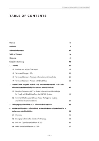 — ix —
OPENING NEW AVENUES FOR EMPOWERMENT
Table of Contents
Prefaceiii
Forward  v
Acknowledgements  vii
Table of Contents  ix
Glossaryxi
Executive Summary 13
1	Context 17
1.1	 Purpose and Scope of the Report 18
1.2	 Terms and Context - ICTs 22
1.3	 Terms and Context – Access to Information and Knowledge 26
1.4	 Terms and Context – Persons with Disabilities 33
2	Evidence from Regional studies – UNCRPD and the Use of ICTs to Access
Information and Knowledge for Persons with Disabilities 41
2.1	Headline Outcomes of ICT to Access Information and Knowledge
for People with Disabilities from the UNESCO Regions 44
2.2	Common Challenges and Issues Across the Regional Studies,
and Overall Recommendations 57
3	 Emerging Opportunities – ICTs for Innovative Practices 63
4	Innovative Solutions – Affordability, Accessibility and Adaptability of ICTs
for Persons with Disabilities 75
4.1	Overview 76
4.2	 Emerging Solutions for Assistive Technology 78
4.3	 Free and Open Source Software (FOSS) 86
4.4	 Open Educational Resources (OER)  91
 