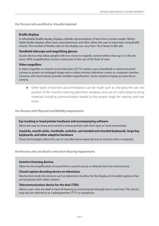 — 83 —
OPENING NEW AVENUES FOR EMPOWERMENT
— 83 —
OPENING NEW AVENUES FOR EMPOWERMENT
For Persons who are Blind or Visually Impaired
Braille displays
A refreshable Braille display displays a Braille representation of text from a screen reader. Refres-
hable Braille displays often have associated keys and often allow the user to input text using Braille
chords. The number of Braille cells on the display can vary from 18 or fewer to 80 cells.
Handheld telescope and magnifying glasses
Ocular devices that allow people with low vision to magnify content either close up or in the dis-
tance. With magnification comes a reduction in the size of the field of view.
Video magnifiers
A video magnifier or closed-circuit television (CCTV) system uses a handheld or stand-mounted
camera to project an enlarged image onto a video monitor, television screen or computer monitor.
Cameras with zoom lenses provide variable magnification. Some systems employ an auto-focus
camera.
◗◗ Other types of low tech accommodations can be made such as changing the size and
position of the monitor, reducing glare from windows, and use of a slant board to bring
materials including communication boards to the proper angle for viewing with low
vision.
For Persons with Physical and Mobility Impairments
Eye tracking or head pointer hardware and accompanying software
Allow the user to move and control a mouse pointer with their eyes or head movements
Joysticks, mouth sticks, trackballs, switches, one handed and chorded keyboards, large key
keyboards, and other adaptive hardware
These technologies allow the user to use alternative input devices to interact with a computer.
For Persons who are Deaf or who have Hearing Impairments
Assistive listening devices
Allow for the amplification of sound from a sound source or directly from the environment.
Closed caption decoding device on televisions
Mechanisms built into devices such as televisions to allow for the display of encoded captions that
are broadcast with video content.
Telecommunication device for the deaf (TDD)
Allows users who are deaf or hard of hearing to communicate through text in real time. This device
may also be referred to as a teletypewriter (TTY) or textphone.
 