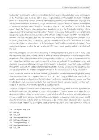 — 85 —
OPENING NEW AVENUES FOR EMPOWERMENT
— 85 —
OPENING NEW AVENUES FOR EMPOWERMENT
keyboards,226
joysticks, and switches were indicated within several regional studies. Some regions such
as the Arab region said there is a lack of proper augmentative communication products. The study
stated that most of the available products are made for communication in the English language and
are also tuned to western accents and foreign socio-cultural contexts.These AAC devices are designed
to suit western culture and to be written from left-to-right and are therefore not suitable for Arab
users.227
Both the Arab and other regions have signalled the use of the Boardmaker AAC tool which
supports over 40 languages including Arabic.228
Assistive technology that is used by several different
groups of people with disabilities such as reading software and book players like DAISY were also men-
tioned229
. These devices assist users who are blind, visually impaired, or have cognitive problems such
as learning disabilities. DAISY book readers typically store electronic books in DAISY format and allow
them to be played back in audio mode. Software based DAISY readers provide visual displays of the
content with options to allow the user to adjust the font size, colour, spacing, and other attributes of
the text.
In general, all regions cited the limited availability of assistive technology due to its cost. In many cases
the cost of the assistive technology can be as much as, or several times more than, the cost of a com-
puter itself.230
The majority of countries in the regions do not help users in the procurement of assistive
technology. Even within schools and centres most assistive technology is donated by companies and
charitable organizations. However, the demand for assistive technologies is not likely to be met solely
through this approach. An additional challenge indicated by multiple regions was the lack of research
and development for ATs and text-to-speech software in the local languages of many countries.231
It was noted that most of the assistive technology provided is through individual projects receiving
short term maintenance and support. For example, some projects only provided three months of sup-
port for training teachers how to use the technology232
while others provided support for one year.This
trend indicates that countries must build their local capacity to use, train, and support assistive tech-
nologies in order to achieve the full benefits of this technology.
A number of regional studies have indicated that assistive technology, when available, is generally to
be found in computer labs and not in individual classrooms.233
This has several implications for stu-
dentswithdisabilities.Manystudentsdonotreceivethefullbenefitoftheassistivetechnologybecause
it is not available in the general classroom. Moving the assistive technology into the classroom would
allow for greater use and also allow the technology to be a means to an education rather than the
education itself. Additionally, placing the assistive technology within a resource room in an inclusive
226.	 Arab Regional Study, p. 22.
227.	 Ibid., p. 8.
228.	 Ibid., p. 27.
229.	 Africa Regional Study, p. 48.
230.	 LAC Regional Study, p. 14.
231.	 Asia Regional Study, p. 3.
232.	 Africa Regional Study, p. 61.
233.	 Ibid., p. 67.
 