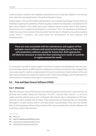— 86 —
SECTION
— 86 —
SECTION 4
school can lead to students with disabilities spending the entire school day “isolated”in the resource
room rather than participating fully in the general education classes.
Another option is the use of free (libre) software/open source assistive technology. However, there are
challenges regarding the availability of feature equality, installation/configuration, and deployment of
open-source solutions. To be viable, open source software requires a certain level of local expertise,
infrastructure and a supporting development community.234
Thus, this development/distribution
model, focusing on the provision of services rather than the sale of software licenses, allows avoiding
vendor lock-in235
situations, and could foster the development of local expertise and
entrepreneurship.
There are costs associated with the maintenance and support of free
and open source software and assistive technologies just as there are
with proprietary software, except for license fees. Both approaches
will likely be necessary to meet the short and long term needs of countries
in regions around the world.
It is necessary to provide on-going support in the form of research and development into new assis-
tive technology solutions at differing levels including the university and industry. In fact it appears that
many region-specific solutions are generated at the local University level. Implementation of free and
open source software will increase the need for local ICT skills and knowledge and ultimately assist the
community by re-investing monies spent in the local economy.
4.3	 Free and Open Source Software (FOSS)
4.3.1	 Overview
Most free and open source (FOSS) products are software based and are licensed in a way that they can
be freely used, studied, shared, and improved.236
The GPL – General Public License237
– is the most
widely used Free Software license, with a half dozen other licenses also in widespread use. FOSS pro-
grammes are often available free of charge. These programmes are frequently (but not necessarily)
developed in an open process, where in principle anyone may participate, if they have the required
skills. As with proprietary software, there may be further costs associated with using the software, such
as training or system administration.
234.	 Ibid., p. 22.
235.	 http://en.wikipedia.org/wiki/Vendor_lock-in
236.	 http://www.gnu.org/philosophy/free-sw.html.
237.	 http://opensource.org/licenses/gpl-license
 
