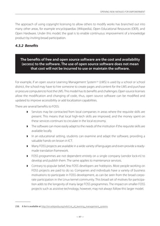 — 87 —
OPENING NEW AVENUES FOR EMPOWERMENT
— 87 —
OPENING NEW AVENUES FOR EMPOWERMENT
The approach of using copyright licensing to allow others to modify works has branched out into
many other areas, for example encyclopaedias (Wikipedia), Open Educational Resources (OER), and
Open Hardware. Under this model, the goal is to enable continuous improvement of a knowledge
product by inviting broad participation.
4.3.2	 Benefits
The benefits of free and open source software are the cost and availability
(access) to the software. The use of open source software does not mean
that cost will not be incurred to use or maintain the software.
For example, if an open source Learning Management System238
(LMS) is used by a school or school
district, the school may have to hire someone to create pages and content for the LMS and purchase
or procure computers to host the LMS.This model has its benefits and challenges. Open source licenses
allow the modification and changing of code, thus, open source software can be modified and
updated to improve accessibility or add localization capabilities.
There are several benefits to FOSS:
◗◗ Services may be contracted from local companies in areas where the requisite skills are
present. This means that local high-tech skills are improved, and the money spent on
these services continues to circulate in the local economy.
◗◗ The software can more easily adapt to the needs of the institution if the requisite skills are
available locally.
◗◗ In an educational setting, students can examine and adapt the software, providing a
valuable hands-on lesson in ICT.
◗◗ Many FOSS projects are available in a wide variety of languages and even provide a ready-
made translation framework.
◗◗ FOSS programmes are not dependent entirely on a single company (vendor lock-in) to
develop and publish them. The same applies to maintenance services.
◗◗ Contrary to popular belief, few FOSS developers are hobbyists. Most people working on
FOSS projects are paid to do so. Companies and individuals have a variety of business
motivations to participate in FOSS development, as can be seen from the broad corpo-
rate participation in the Linux kernel community. This broad set of motives for participa-
tion adds to the longevity of many large FOSS programmes. The impact on smaller FOSS
projects such as assistive technology, however, may not always follow this larger model.
238.	 A list is available at http://en.wikipedia.org/wiki/List_of_learning_management_systems
 