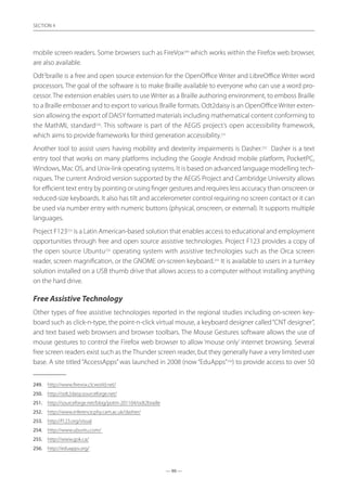 — 90 —
SECTION
— 90 —
SECTION 4
mobile screen readers. Some browsers such as FireVox249
which works within the Firefox web browser,
are also available.
Odt2
braille is a free and open source extension for the OpenOffice Writer and LibreOffice Writer word
processors. The goal of the software is to make Braille available to everyone who can use a word pro-
cessor. The extension enables users to use Writer as a Braille authoring environment, to emboss Braille
to a Braille embosser and to export to various Braille formats. Odt2daisy is an OpenOffice Writer exten-
sion allowing the export of DAISY formatted materials including mathematical content conforming to
the MathML standard250
. This software is part of the AEGIS project’s open accessibility framework,
which aims to provide frameworks for third generation accessibility.251
Another tool to assist users having mobility and dexterity impairments is Dasher.252
Dasher is a text
entry tool that works on many platforms including the Google Android mobile platform, PocketPC,
Windows, Mac OS, and Unix-link operating systems. It is based on advanced language modelling tech-
niques. The current Android version supported by the AEGIS Project and Cambridge University allows
for efficient text entry by pointing or using finger gestures and requires less accuracy than onscreen or
reduced-size keyboards. It also has tilt and accelerometer control requiring no screen contact or it can
be used via number entry with numeric buttons (physical, onscreen, or external). It supports multiple
languages.
Project F123253
is a Latin American-based solution that enables access to educational and employment
opportunities through free and open source assistive technologies. Project F123 provides a copy of
the open source Ubuntu254
operating system with assistive technologies such as the Orca screen
reader, screen magnification, or the GNOME on-screen keyboard.255
It is available to users in a turnkey
solution installed on a USB thumb drive that allows access to a computer without installing anything
on the hard drive.
Free Assistive Technology
Other types of free assistive technologies reported in the regional studies including on-screen key-
board such as click-n-type, the point-n-click virtual mouse, a keyboard designer called“CNT designer”,
and text based web browsers and browser toolbars. The Mouse Gestures software allows the use of
mouse gestures to control the Firefox web browser to allow ‘mouse only’ internet browsing. Several
free screen readers exist such as the Thunder screen reader, but they generally have a very limited user
base. A site titled “AccessApps”was launched in 2008 (now “EduApps”256
) to provide access to over 50
249.	 http://www.firevox.clcworld.net/
250.	 http://odt2daisy.sourceforge.net/
251.	 http://sourceforge.net/blog/potm-201104/odt2braille
252.	 http://www.inference.phy.cam.ac.uk/dasher/
253.	 http://f123.org/visual
254.	 http://www.ubuntu.com/
255.	 http://www.gok.ca/
256.	 http://eduapps.org/
 