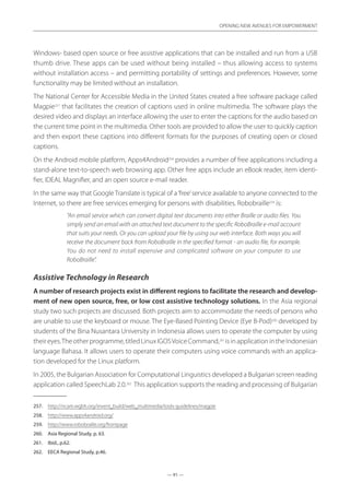 — 91 —
OPENING NEW AVENUES FOR EMPOWERMENT
— 91 —
OPENING NEW AVENUES FOR EMPOWERMENT
Windows- based open source or free assistive applications that can be installed and run from a USB
thumb drive. These apps can be used without being installed – thus allowing access to systems
­without installation access – and permitting portability of settings and preferences. However, some
functionality may be limited without an installation.
The National Center for Accessible Media in the United States created a free software package called
Magpie257
that facilitates the creation of captions used in online multimedia. The software plays the
desired video and displays an interface allowing the user to enter the captions for the audio based on
the current time point in the multimedia. Other tools are provided to allow the user to quickly caption
and then export these captions into different formats for the purposes of creating open or closed
captions.
On the Android mobile platform, Apps4Android258
provides a number of free applications including a
stand-alone text-to-speech web browsing app. Other free apps include an eBook reader, item identi-
fier, IDEAL Magnifier, and an open source e-mail reader.
In the same way that Google Translate is typical of a‘free’service available to anyone connected to the
Internet, so there are free services emerging for persons with disabilities. Robobraille259
is:
“An email service which can convert digital text documents into either Braille or audio files. You
simply send an email with an attached text document to the specific RoboBraille e-mail account
that suits your needs. Or you can upload your file by using our web interface. Both ways you will
receive the document back from RoboBraille in the specified format - an audio file, for example.
You do not need to install expensive and complicated software on your computer to use
RoboBraille”.
Assistive Technology in Research
A number of research projects exist in different regions to facilitate the research and develop-
ment of new open source, free, or low cost assistive technology solutions. In the Asia regional
study two such projects are discussed. Both projects aim to accommodate the needs of persons who
are unable to use the keyboard or mouse. The Eye-Based Pointing Device (Eye B-Pod)260
developed by
students of the Bina Nusantara University in Indonesia allows users to operate the computer by using
theireyes.Theotherprogramme,titledLinuxIGOSVoiceCommand,261
isinapplicationintheIndonesian
language Bahasa. It allows users to operate their computers using voice commands with an applica-
tion developed for the Linux platform.
In 2005, the Bulgarian Association for Computational Linguistics developed a Bulgarian screen reading
application called SpeechLab 2.0.262
This application supports the reading and processing of Bulgarian
257.	 http://ncam.wgbh.org/invent_build/web_multimedia/tools-guidelines/magpie
258.	 http://www.apps4android.org/
259.	 http://www.robobraille.org/frontpage
260.	 Asia Regional Study, p. 63.
261.	 Ibid., p.62.
262.	 EECA Regional Study, p.46.
 