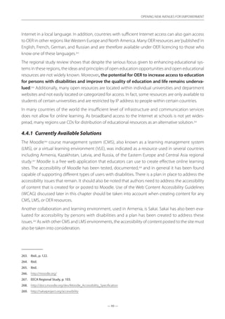 — 93 —
OPENING NEW AVENUES FOR EMPOWERMENT
— 93 —
OPENING NEW AVENUES FOR EMPOWERMENT
Internet in a local language. In addition, countries with sufficient Internet access can also gain access
to OER in other regions like Western Europe and North America. Many OER resources are‘published’in
English, French, German, and Russian and are therefore available under OER licencing to those who
know one of these languages.263
The regional study review shows that despite the serious focus given to enhancing educational sys-
tems in these regions, the ideas and principles of open education opportunities and open educational
resources are not widely known. Moreover, the potential for OER to increase access to education
for persons with disabilities and improve the quality of education and life remains underva-
lued.264
Additionally, many open resources are located within individual universities and department
websites and not easily located or categorized for access. In fact, some resources are only available to
students of certain universities and are restricted by IP address to people within certain countries.
In many countries of the world the insufficient level of infrastructure and communication services
does not allow for online learning. As broadband access to the Internet at schools is not yet wides-
pread, many regions use CDs for distribution of educational resources as an alternative solution.265
4.4.1	 Currently Available Solutions
The Moodle266
course management system (CMS), also known as a learning management system
(LMS), or a virtual learning environment (VLE), was indicated as a resource used in several countries
including Armenia, Kazakhstan, Latvia, and Russia, of the Eastern Europe and Central Asia regional
study.267
Moodle is a free web application that educators can use to create effective online learning
sites. The accessibility of Moodle has been tested, documented,268
and in general it has been found
capable of supporting different types of users with disabilities. There is a plan in place to address the
accessibility issues that remain. It should also be noted that authors need to address the accessibility
of content that is created for or posted to Moodle. Use of the Web Content Accessibility Guidelines
(WCAG) discussed later in this chapter should be taken into account when creating content for any
CMS, LMS, or OER resources.
Another collaboration and learning environment, used in Armenia, is Sakai. Sakai has also been eva-
luated for accessibility by persons with disabilities and a plan has been created to address these
issues.269
As with other CMS and LMS environments, the accessibility of content posted to the site must
also be taken into consideration.
263.	 Ibid., p. 122.
264.	 Ibid.
265.	 Ibid.
266.	 http://moodle.org/
267.	 EECA Regional Study, p. 103.
268.	 http://docs.moodle.org/dev/Moodle_Accessibility_Specification
269.	 http://sakaiproject.org/accessibility
 