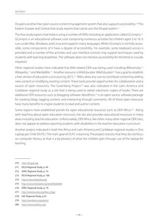 — 94 —
SECTION
— 94 —
SECTION 4
Drupal is another free open source content management system that also supports accessibility.270
The
Eastern Europe and Central Asia study reports that Latvia uses the Drupal system.271
The Asia study reports that India is using a number of OERs including an application called GCompris.272
GCompris is an educational software suite comprising numerous activities for children aged 2 to 10. It
runs under Mac,Windows, and Linux and supports many languages.While GCompris is not fully acces-
sible, some components of it have a degree of accessibility. For example, some keyboard access is
provided and a number of the activities and user interface controls may support techniques used by
students with learning disabilities. The software does not mention accessibility for the blind or visually
impaired.
Other regional studies have indicated that Wiki-related OER was being used including Wikiverisity,273
Wikipedia,274
and MediaWiki.275
Another resource isWikiEducator.WikiEducator276
has a goal to establish
a free version of education curriculum by 2015.277
Wikis allow any user to contribute content by adding
new content or modifying existing content. These tools provide opportunities for collaboration and a
source of open resources. The Gutenberg Project278
was also indicated in the Latin America and
Caribbean regional study as a site that is being used to obtain electronic copies of books. There are
additional OER resources such as blogging software. WordPress279
is an open source software package
for creating blogs, tagging content, and interacting through comments. All of these open resources
have many benefits to inspire students to read and author content.
Some regions have established portals for open educational resources such as OER Africa.280
Along
with teaching about open education resources, the site also provides educational resources in many
areas including teacher education. Unfortunately, OER Africa, like other many other regional OER sites,
does not appear to address teaching students with disabilities in the teacher education curriculum.
Another project indicated in both the Africa and Latin America and Caribbean regional studies is One
Laptop per Child (OLPC). The main goal of OLPC is learning. The project stresses that they do not focus
on computer literacy as that is a by-product of what the children gain through use of the laptop for
learning.
270.	 http://drupal.org/
271.	 EECA Regional Study, p. 94.
272.	 APAC Regional Study, p. 72.
273.	 EECA Regional Study, p. 108.
274.	 http://www.wikipedia.org/
275.	 http://www.mediawiki.org/wiki/MediaWiki
276.	 APAC Regional Study, p. 79.
277.	 http://wikieducator.org/Main_Page
278.	 LAC Regional Study, p.33.
279.	 http://wordpress.org/about/
280.	 http://www.oerafrica.org/
 