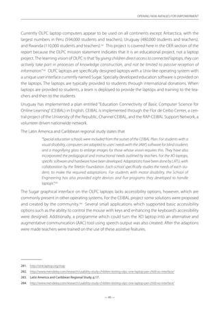 — 95 —
OPENING NEW AVENUES FOR EMPOWERMENT
— 95 —
OPENING NEW AVENUES FOR EMPOWERMENT
Currently OLPC laptop computers appear to be used on all continents except Antarctica, with the
largest numbers in Peru (594,000 students and teachers), Uruguay (480,000 students and teachers),
and Rwanda (110,000 students and teachers).281
This project is covered here in the OER section of the
report because the OLPC mission statement indicates that it is an educational project, not a laptop
project. The learning vision of OLPC is that“by giving children direct access to connected laptops, they can
actively take part in processes of knowledge construction, and not be limited to passive reception of
information.”282
OLPC laptops are specifically designed laptops with a Unix-like operating system with
a unique user interface currently named Sugar. Specially developed education software is provided on
the laptops. The laptops are typically provided to students through international donations. When
laptops are provided to students, a team is deployed to provide the laptops and training to the tea-
chers and then to the students.
Uruguay has implemented a plan entitled “Education Connectivity of Basic Computer Science for
Online Learning”(CEIBAL) in English. CEIBAL is implemented through the Flor de Ceibo Center, a cen-
tral project of the University of the Republic, Channel CEIBAL, and the RAP-CEIBAL Support Network, a
volunteer driven nationwide network.
The Latin America and Caribbean regional study states that
“Special education schools were included from the outset of the CEIBAL Plan. For students with a
visual disability, computers are adapted to users’ needs with the JAWS software for blind students
and a magnifying glass to enlarge images for those whose vision requires this. They have also
incorporated the pedagogical and instructional needs outlined by teachers. For the XO laptops,
specificsoftwareandhardwarehavebeendeveloped.AdaptationshavebeendonebyLATU,with
collaboration by the Teletón Foundation. Each school specifically studies the needs of each stu-
dent, to make the required adaptations. For students with motor disability, the School of
Engineering has also provided eight devices and five programs they developed to handle
laptops”.283
The Sugar graphical interface on the OLPC laptops lacks accessibility options, however, which are
commonly present in other operating systems. For the CEIBAL project some solutions were proposed
and created by the community.284
Several small applications which supported basic accessibility
options such as the ability to control the mouse with keys and enhancing the keyboard’s accessibility
were designed. Additionally, a programme which could turn the XO laptop into an alternative and
augmentative communication (AAC) tool using speech output was also created. After the adaptions
were made teachers were trained on the use of these assistive features.
281.	 http://one.laptop.org/map
282.	 http://www.mendeley.com/research/usability-study-children-testing-olpc-one-laptop-per-child-xo-interface/
283.	 Latin America and Caribbean Regional Study, p.17.
284.	 http://www.mendeley.com/research/usability-study-children-testing-olpc-one-laptop-per-child-xo-interface/
 