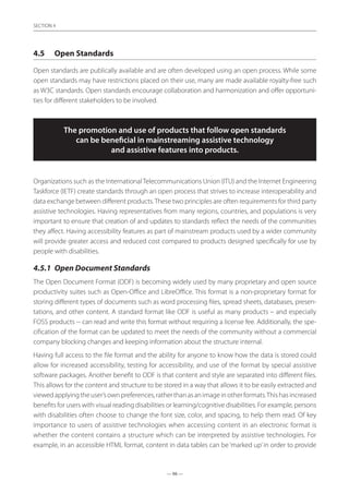 — 96 —
SECTION
— 96 —
SECTION 4
4.5	 Open Standards
Open standards are publically available and are often developed using an open process. While some
open standards may have restrictions placed on their use, many are made available royalty-free such
as W3C standards. Open standards encourage collaboration and harmonization and offer opportuni-
ties for different stakeholders to be involved.
The promotion and use of products that follow open standards
can be beneficial in mainstreaming assistive technology
and assistive features into products.
Organizations such as the InternationalTelecommunications Union (ITU) and the Internet Engineering
Taskforce (IETF) create standards through an open process that strives to increase interoperability and
data exchange between different products.These two principles are often requirements for third party
assistive technologies. Having representatives from many regions, countries, and populations is very
important to ensure that creation of and updates to standards reflect the needs of the communities
they affect. Having accessibility features as part of mainstream products used by a wider community
will provide greater access and reduced cost compared to products designed specifically for use by
people with disabilities.
4.5.1	 Open Document Standards
The Open Document Format (ODF) is becoming widely used by many proprietary and open source
productivity suites such as Open-Office and LibreOffice. This format is a non-proprietary format for
storing different types of documents such as word processing files, spread sheets, databases, presen-
tations, and other content. A standard format like ODF is useful as many products – and especially
FOSS products -- can read and write this format without requiring a license fee. Additionally, the spe-
cification of the format can be updated to meet the needs of the community without a commercial
company blocking changes and keeping information about the structure internal.
Having full access to the file format and the ability for anyone to know how the data is stored could
allow for increased accessibility, testing for accessibility, and use of the format by special assistive
software packages. Another benefit to ODF is that content and style are separated into different files.
This allows for the content and structure to be stored in a way that allows it to be easily extracted and
viewedapplyingtheuser’sownpreferences,ratherthanasanimageinotherformats.Thishasincreased
benefits for users with visual reading disabilities or learning/cognitive disabilities. For example, persons
with disabilities often choose to change the font size, color, and spacing, to help them read. Of key
importance to users of assistive technologies when accessing content in an electronic format is
whether the content contains a structure which can be interpreted by assistive technologies. For
example, in an accessible HTML format, content in data tables can be ‘marked up’in order to provide
 