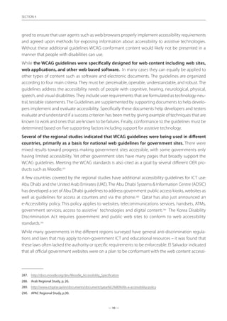— 98 —
SECTION
— 98 —
SECTION 4
gned to ensure that user agents such as web browsers properly implement accessibility requirements
and agreed upon methods for exposing information about accessibility to assistive technologies.
Without these additional guidelines WCAG conformant content would likely not be presented in a
manner that people with disabilities can use.
While the WCAG guidelines were specifically designed for web content including web sites,
web applications, and other web based software. In many cases they can equally be applied to
other types of content such as software and electronic documents. The guidelines are organized
according to four main criteria. They must be: perceivable, operable, understandable, and robust. The
guidelines address the accessibility needs of people with cognitive, hearing, neurological, physical,
speech, and visual disabilities. They include user requirements that are formulated as technology-neu-
tral, testable statements. The Guidelines are supplemented by supporting documents to help develo-
pers implement and evaluate accessibility. Specifically these documents help developers and testers
evaluate and understand if a success criterion has been met by giving example of techniques that are
known to work and ones that are known to be failures. Finally, conformance to the guidelines must be
determined based on five supporting factors including support for assistive technology.
Several of the regional studies indicated that WCAG guidelines were being used in different
countries, primarily as a basis for national web guidelines for government sites. There were
mixed results toward progress making government sites accessible, with some governments only
having limited accessibility. Yet other government sites have many pages that broadly support the
WCAG guidelines. Meeting the WCAG standards is also cited as a goal by several different OER pro-
ducts such as Moodle.287
A few countries covered by the regional studies have additional accessibility guidelines for ICT use:
Abu Dhabi and the United Arab Emirates (UAE). The Abu Dhabi Systems  Information Centre (ADSIC)
has developed a set of Abu Dhabi guidelines to address government public access kiosks, websites as
well as guidelines for access at counters and via the phone.288
Qatar has also just announced an
e-Accessibility policy. This policy applies to websites, telecommunications services, handsets, ATMs,
government services, access to assistive` technologies and digital content.289
The Korea Disability
Discrimination Act requires government and public web sites to conform to web accessibility
standards.290
While many governments in the different regions surveyed have general anti-discrimination regula-
tions and laws that may apply to non-government ICT and educational resources – it was found that
these laws often lacked the authority or specific requirements to be enforceable. El Salvador indicated
that all official government websites were on a plan to be conformant with the web content accessi-
287.	 http://docs.moodle.org/dev/Moodle_Accessibility_Specification
288.	 Arab Regional Study, p. 26.
289.	 http://www.ictqatar.qa/en/documents/document/qatar%E2%80%99s-e-accessibility-policy
290.	 APAC Regional Study, p.30.
 