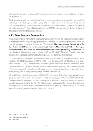 — 99 —
OPENING NEW AVENUES FOR EMPOWERMENT
— 99 —
OPENING NEW AVENUES FOR EMPOWERMENT
bility guidelines and that employees of the institutional communication ministry had been trained on
the guidelines.291
The Arab regional study has indicated that“in order to raise awareness of web accessibility and spread this
technology in the Arab region, the laboratory UTIC in collaboration with the Tunisian Association of
E-accessibility (www.e-access.tn) are leading a project of translation the WCAG 2.0 guidelines of the W3C to
the Arabic Language.”292
This will help implement the 2007 Tunisian government decision to have all
official government websites follow WCAG.293
4.5.3	 Other Standards Organizations
There are a number of international organizations that are involved in the creation of standards. Some
of these organizations produce copyright protected standards. The process for public input varies, but
typically involves input from a country’s ISO member. The International Organization for
Standardization (ISO) and the International Electrotechnical Commission (IEC) have developed
several standards and other documents that are important for promoting accessibility. The
most fundamental document on accessibility in ISO and IEC is ISO/IEC Guide 71 Guidelines for stan-
dards developers to address the needs of older persons and persons with disabilities.
ISO committees are dealing with accessibility in many areas such as accessibility in the built environ-
ment (e.g. ISO 21542 developed by ISO/TC 59/SC 16). In the area of ICT, standards have been deve-
loped by ISO/TC 154/SC 4 on ergonomics of human-systems interaction (the ISO 9241-series), which
comprises individual standards with requirements for computer screens and menu systems, but also
with generic accessibility guidelines for ICT equipment and services and guidance on general software
accessibility as well as accessible web design and web user interfaces.
ISO and IEC’s joint technical committee ISO/IEC JTC 1 Information Technology has a special working
group on accessibility which - amongst other initiatives - developed in the series ISO/IEC TR 29138 a
user needs analysis with regard to ICT accessibility and an approach to mapping accessibility needs of
users to standards. Similarly, the JTC 1/SC 36 Information Technologies for Learning, Education and
Training group has developed a number of standards on adaptability and accessibility of e-learning
and online teaching programmes (the ISO/IEC 24751-series).
291.	 LAC Regional Study, p. 42.
292.	 Arab Regional Study, p. 10.
293.	 Ibid, p. 40.
 