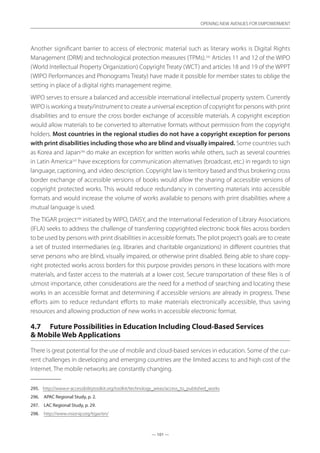 — 101 —
OPENING NEW AVENUES FOR EMPOWERMENT
— 101 —
OPENING NEW AVENUES FOR EMPOWERMENT
Another significant barrier to access of electronic material such as literary works is Digital Rights
Management (DRM) and technological protection measures (TPMs).295
Articles 11 and 12 of the WIPO
(World Intellectual Property Organization) Copyright Treaty (WCT) and articles 18 and 19 of the WPPT
(WIPO Performances and Phonograms Treaty) have made it possible for member states to oblige the
setting in place of a digital rights management regime.
WIPO serves to ensure a balanced and accessible international intellectual property system. Currently
WIPO is working a treaty/instrument to create a universal exception of copyright for persons with print
disabilities and to ensure the cross border exchange of accessible materials. A copyright exception
would allow materials to be converted to alternative formats without permission from the copyright
holders. Most countries in the regional studies do not have a copyright exception for persons
with print disabilities including those who are blind and visually impaired. Some countries such
as Korea and Japan296
do make an exception for written works while others, such as several countries
in Latin America297
have exceptions for communication alternatives (broadcast, etc.) in regards to sign
language, captioning, and video description. Copyright law is territory based and thus brokering cross
border exchange of accessible versions of books would allow the sharing of accessible versions of
copyright protected works. This would reduce redundancy in converting materials into accessible
formats and would increase the volume of works available to persons with print disabilities where a
mutual language is used.
The TIGAR project298
initiated by WIPO, DAISY, and the International Federation of Library Associations
(IFLA) seeks to address the challenge of transferring copyrighted electronic book files across borders
to be used by persons with print disabilities in accessible formats.The pilot project’s goals are to create
a set of trusted intermediaries (e.g. libraries and charitable organizations) in different countries that
serve persons who are blind, visually impaired, or otherwise print disabled. Being able to share copy-
right protected works across borders for this purpose provides persons in these locations with more
materials, and faster access to the materials at a lower cost. Secure transportation of these files is of
utmost importance, other considerations are the need for a method of searching and locating these
works in an accessible format and determining if accessible versions are already in progress. These
efforts aim to reduce redundant efforts to make materials electronically accessible, thus saving
resources and allowing production of new works in accessible electronic format.
4.7	 Future Possibilities in Education Including Cloud-Based Services
 Mobile Web Applications
There is great potential for the use of mobile and cloud-based services in education. Some of the cur-
rent challenges in developing and emerging countries are the limited access to and high cost of the
Internet. The mobile networks are constantly changing.
295.	 http://www.e-accessibilitytoolkit.org/toolkit/technology_areas/access_to_published_works
296.	 APAC Regional Study, p. 2.
297.	 LAC Regional Study, p. 29.
298.	 http://www.visionip.org/tigar/en/
 