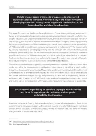 — 102 —
SECTION
— 102 —
SECTION 4
Mobile Internet access promises to bring access to underserved
populations around the world. However, many of the mobile networks in
developing countries currently do not support the bandwidth to access
these education and cloud based services.
The Alippe.Tv project described in the Eastern Europe and Central Asia regional study was created in
Kyrgyz to bring educational opportunities to students in under privileged areas with insufficient fun-
ding for education, and underdeveloped infrastructures, through an interactive television network.299
The study suggests that “one of the main achievements of the Alippe.TV project is promoting opportunity
for children and adults with disabilities to receive education while staying at home or in the hospital. Most
of] PWDs are unable to travel between home and campus, and/or sit in classrooms.”300
The channel works
by allowing instructors to provide programming over the television with a return channel available
through a special set-top-box. The return channel can provide this feedback through a number of
possible methods such as SMS (text messaging), phone line, radio, digital subscriber line, or cable etc.
Students are also given a microphone and special keyboard. This project is an example of how dis-
tance education can be leveraged even without sufficient broadband access.
The use of social media sites and applications will likely become an important tool in education. Social
media sites allow for sharing content, collaboration, discussion and the ability to easily publish
thoughts, writing, questions, and surveys. They are also good environments in which to read the most
current topics and to promote student projects. The social connections are also a way for students to
become excited about using technology and gain real world skills such as responsibility for what is
written and said. However, schools will have to assist students in navigating to appropriate content
and finding ways to prevent contact with inappropriate material or irresponsible use of social media.
Social networking will likely be beneficial to people with disabilities
and those facing multiple discrimination, such as gender
and disability discrimination.
Anecdotal evidence is showing that networks are being formed allowing people to share stories,
experiences, and receive peer support and mentorship via social networks. Up to this point individuals
with disabilities lack access to most popular social media and network sites. This trend will need to
change in order to ensure education for all.
299.	 http://www.itu.int/ITU-D/membership/portal/index.asp?Name=45526
300.	 EECA Regional Study, p. 82.
 