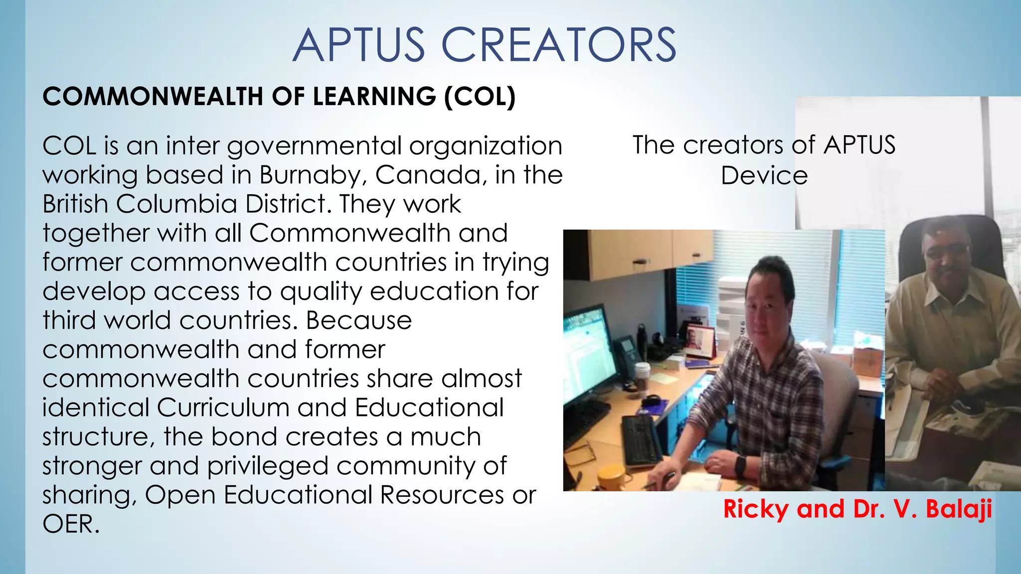APTUS CREATORS
COMMONWEALTH OF LEARNING (COL)
COL is an inter governmental organization
working based in Burnaby, Canada, in the
British Columbia District. They work
together with all Commonwealth and
former commonwealth countries in trying
develop access to quality education for
third world countries. Because
commonwealth and former
commonwealth countries share almost
identical Curriculum and Educational
structure, the bond creates a much
stronger and privileged community of
sharing, Open Educational Resources or
OER.
The creators of APTUS
Device
Ricky and Dr. V. Balaji
 