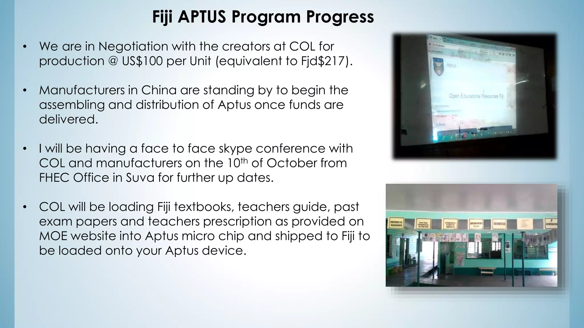 Fiji APTUS Program Progress
• We are in Negotiation with the creators at COL for
production @ US$100 per Unit (equivalent to Fjd$217).
• Manufacturers in China are standing by to begin the
assembling and distribution of Aptus once funds are
delivered.
• I will be having a face to face skype conference with
COL and manufacturers on the 10th of October from
FHEC Office in Suva for further up dates.
• COL will be loading Fiji textbooks, teachers guide, past
exam papers and teachers prescription as provided on
MOE website into Aptus micro chip and shipped to Fiji to
be loaded onto your Aptus device.
 