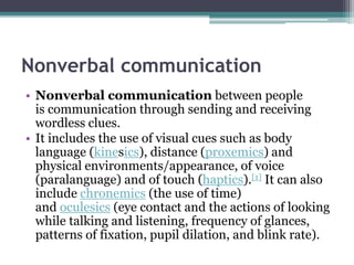 Nonverbal communication
• Nonverbal communication between people
is communication through sending and receiving
wordless clues.
• It includes the use of visual cues such as body
language (kinesics), distance (proxemics) and
physical environments/appearance, of voice
(paralanguage) and of touch (haptics).[1] It can also
include chronemics (the use of time)
and oculesics (eye contact and the actions of looking
while talking and listening, frequency of glances,
patterns of fixation, pupil dilation, and blink rate).
 