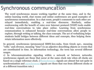 Synchronous communcation
In general, synchronous (pronounced SIHN-kro-nuhs, from Greek syn-, meaning
"with," and chronos, meaning "time") is an adjective describing objects or events that
are coordinated in time. In information technology, the term has several different
usages.
1) In telecommunication signaling within a network or between networks,
synchronous signals are those that occur at the same clock rate when all clocks are
based on a single reference clock. (Plesiochronous signals are almost but not quite in
synchronization and asynchronous signals are those that run from different clocks or
at a different transition rate.)
The word synchronous means working together at the same time, and in the
online learning world, chat rooms and online conferences are good examples of
synchronous communication. In a chat room, people's comments to each other are
relayed immediately, enabling a real-time discourse. Similarly, online
conferencing with the benefit of voice over Internet protocol (VOIP) tools enable
real-time conversations to take place online. Learning from synchronous
communication is enhanced because real-time conversations allow people to
explore, through writing or talking, the class concepts. The act of verbalizing helps
students build bridges between different ideas and concepts, thus helping them
retain information more effectively.
 