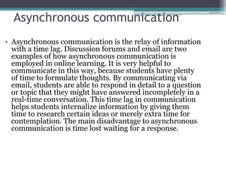 Asynchronous communication
• Asynchronous communication is the relay of information
with a time lag. Discussion forums and email are two
examples of how asynchronous communication is
employed in online learning. It is very helpful to
communicate in this way, because students have plenty
of time to formulate thoughts. By communicating via
email, students are able to respond in detail to a question
or topic that they might have answered incompletely in a
real-time conversation. This time lag in communication
helps students internalize information by giving them
time to research certain ideas or merely extra time for
contemplation. The main disadvantage to asynchronous
communication is time lost waiting for a response.
 