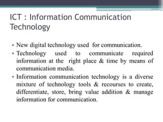 ICT : Information Communication
Technology
• New digital technology used for communication.
• Technology used to communicate required
information at the right place & time by means of
communication media.
• Information communication technology is a diverse
mixture of technology tools & recourses to create,
differentiate, store, bring value addition & manage
information for communication.
 