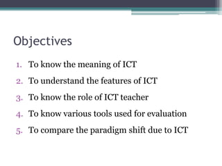 Objectives
1. To know the meaning of ICT
2. To understand the features of ICT
3. To know the role of ICT teacher
4. To know various tools used for evaluation
5. To compare the paradigm shift due to ICT
 