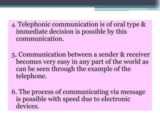 4. Telephonic communication is of oral type &
immediate decision is possible by this
communication.
5. Communication between a sender & receiver
becomes very easy in any part of the world as
can be seen through the example of the
telephone.
6. The process of communicating via message
is possible with speed due to electronic
devices.
 